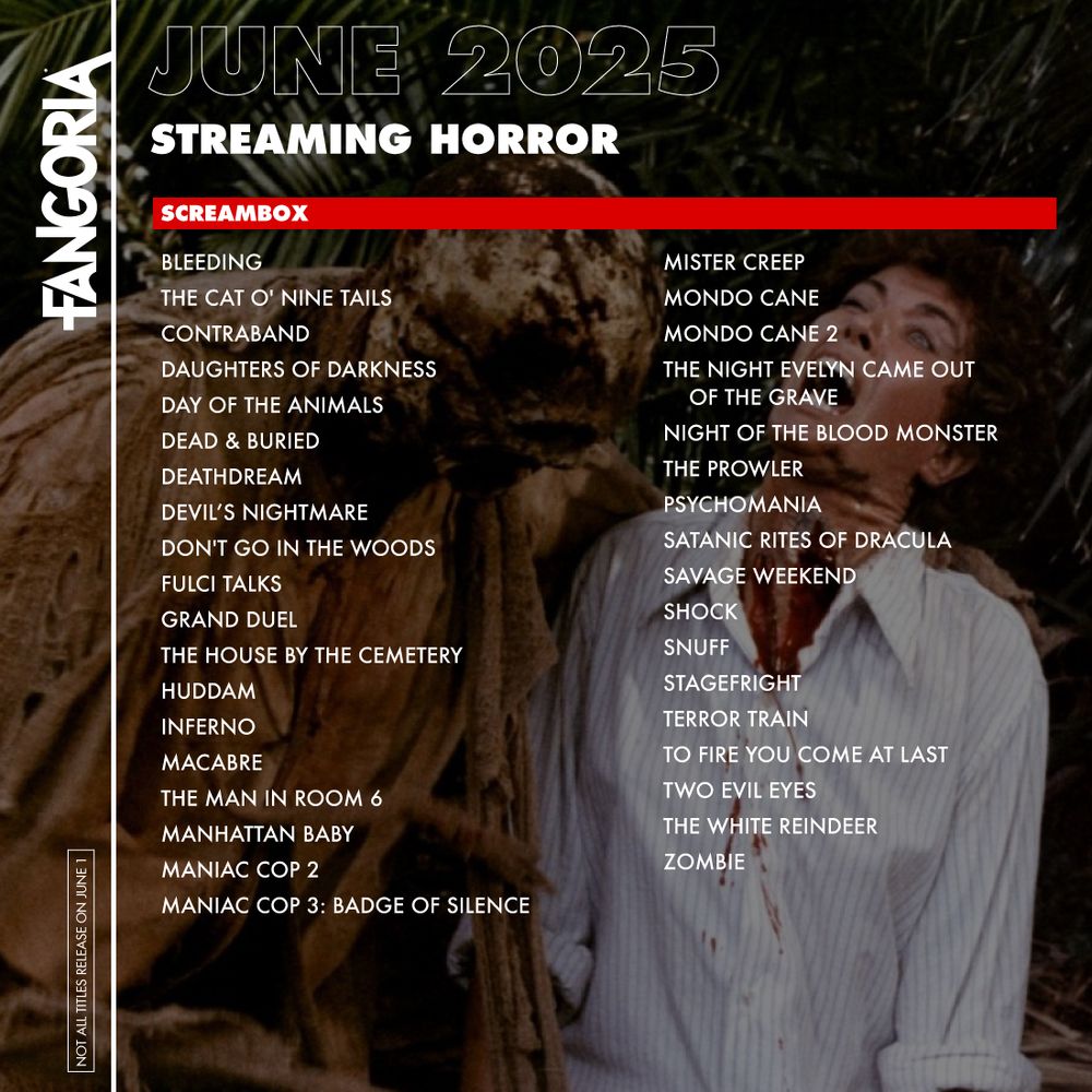 FANGORIA June 2025 - Streaming Horror

Screambox:
Bleeding
The Cat O' Nine Tails
Contraband
Daughters Of Darkness
Day Of The Animals
Dead & Buried
Deathdream
Devil’s Nightmare
Don't Go In The Woods
Fulci Talks
Grand Duel
The House By The Cemetery
Huddam
Inferno
Macabre
The Man In Room 6
Manhattan Baby
Maniac Cop 2
Maniac Cop 3: Badge Of Silence
Mister Creep
Mondo Cane
Mondo Cane 2
The Night Evelyn Came Out Of The Grave
Night Of The Blood Monster
The Prowler
Psychomania
Satanic Rites Of Dracula
Savage Weekend
Shock
Snuff
Stagefright
Terror Train
To Fire You Come At Last
Two Evil Eyes
The White Reindeer
Zombie