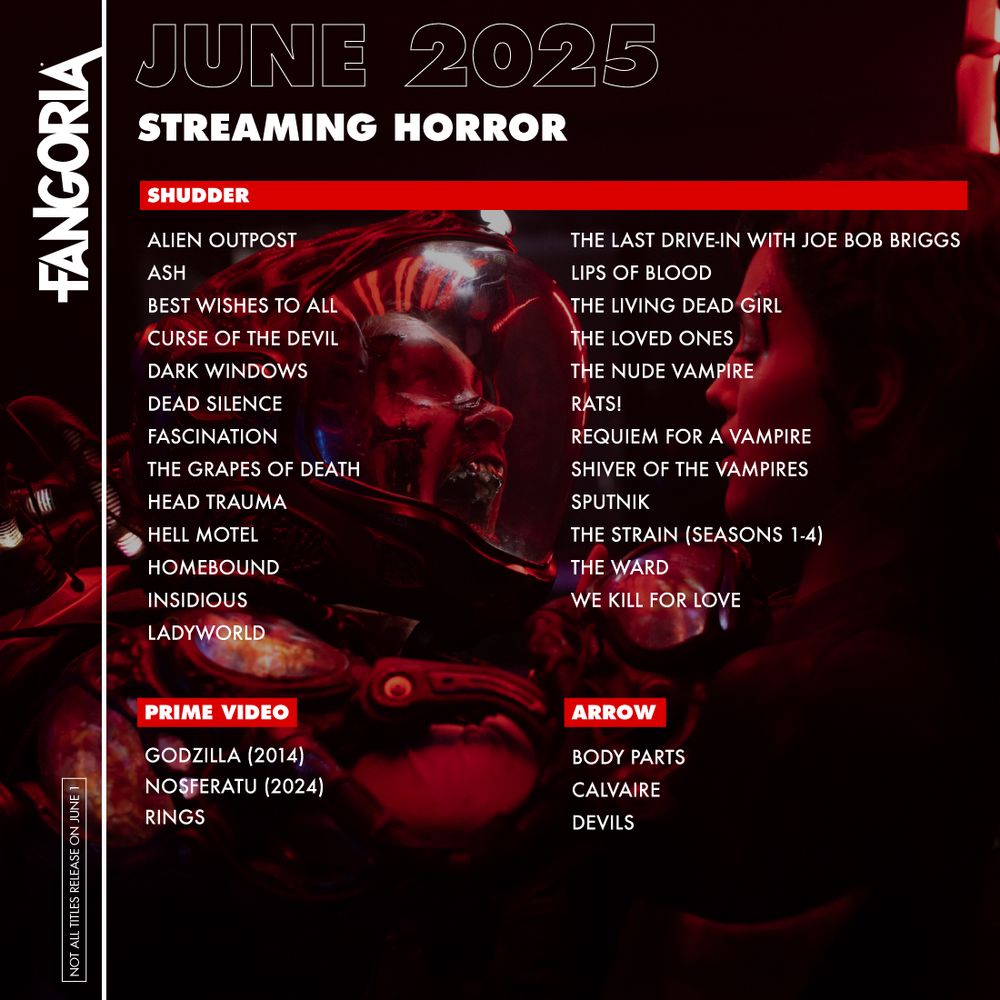 FANGORIA June 2025 - Streaming Horror

Shudder:
Alien Outpost
Ash
Best Wishes To All
Curse Of The Devil
Dark Windows
Dead Silence
Fascination
The Grapes Of Death
Head Trauma
Hell Motel
Homebound
Insidious
Ladyworld
The Last Drive-In With Joe Bob Briggs
Lips Of Blood
The Living Dead Girl
The Loved Ones
The Nude Vampire
Rats!
Requiem For A Vampire
Shiver Of The Vampires
Sputnik
The Strain (Seasons 1-4)
The Ward
We Kill For Love

Prime:
Godzilla (2014)
Nosferatu (2024)
Rings

Arrow:
Body Parts
Calvaire
Devils
