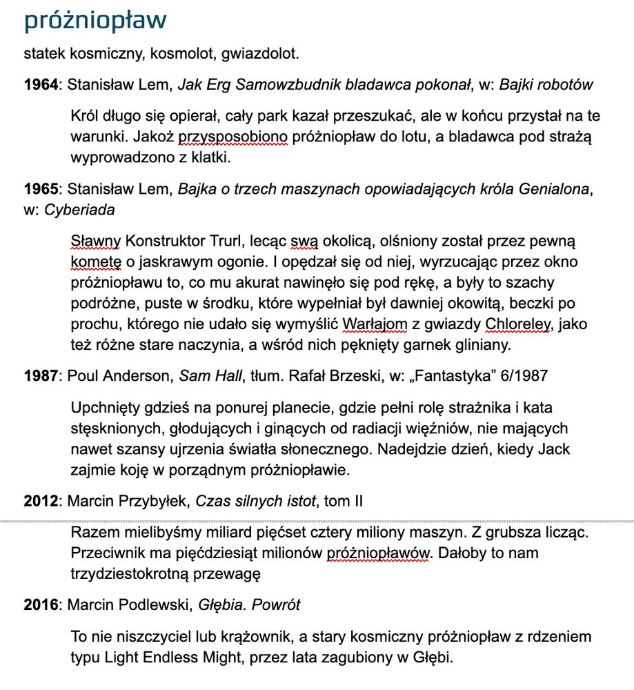 próżniopław
statek kosmiczny, kosmolot, gwiazdolot.
1964: Stanisław Lem, Jak Erg Samowzbudnik bladawca pokonał, w: Bajki robotów
Król długo się opierał, cały park kazał przeszukać, ale w końcu przystał na te warunki. Jakoż przysposobiono próżniopław do lotu, a bladawca pod strażą wyprowadzono z klatki.
1965: Stanisław Lem, Bajka o trzech maszynach opowiadających króla Genialona, w: Cyberiada
Sławny Konstruktor Trurl, lecąc swą okolicą, olśniony został przez pewną kometę o jaskrawym ogonie. I opędzał się od niej, wyrzucając przez okno próżniopławu to, co mu akurat nawinęło się pod rękę, a były to szachy podróżne, puste w środku, które wypełniał był dawniej okowitą, beczki po prochu, którego nie udało się wymyślić Warłajom z gwiazdy Chloreley, jako też różne stare naczynia, a wśród nich pęknięty garnek gliniany.
1987: Poul Anderson, Sam Hall, tłum. Rafał Brzeski, w: „Fantastyka” 6/1987
Upchnięty gdzieś na ponurej planecie, gdzie pełni rolę strażnika i kata stęsknionych, głodujących i ginących od radiacji więźniów, nie mających nawet szansy ujrzenia światła słonecznego. Nadejdzie dzień, kiedy Jack zajmie koję w porządnym próżniopławie.
2012: Marcin Przybyłek, Czas silnych istot, tom II
Razem mielibyśmy miliard pięćset cztery miliony maszyn. Z grubsza licząc. Przeciwnik ma pięćdziesiąt milionów próżniopławów. Dałoby to nam trzydziestokrotną przewagę
2016: Marcin Podlewski, Głębia. Powrót
To nie niszczyciel lub krążownik, a stary kosmiczny próżniopław z rdzeniem typu Light Endless Might, przez lata zagubiony w Głębi.
