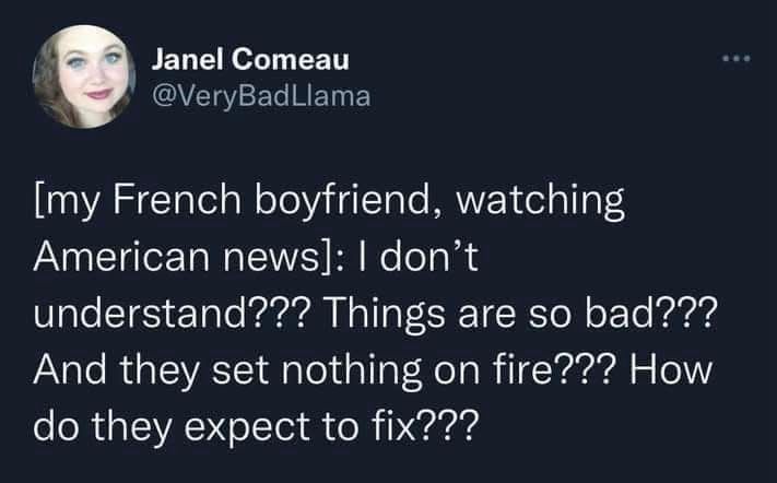 Janel Comeau @VeryBadLlama

[my French boyfriend, watching American news]: I don't understand??? Things are so bad???
And they set nothing on fire??? How do they expect to fix???