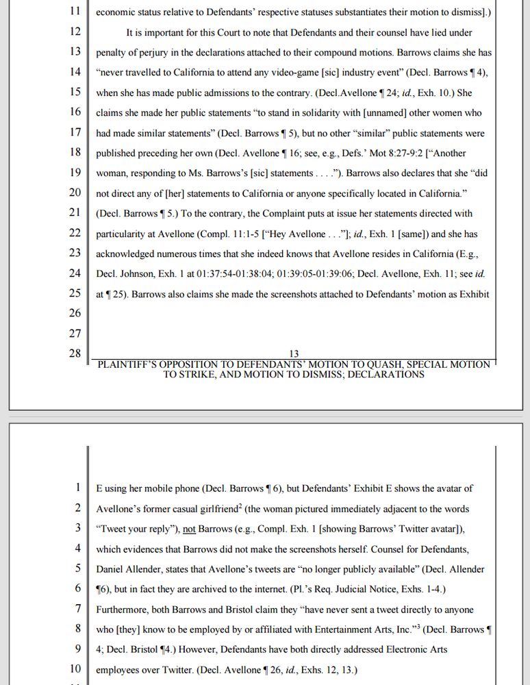 A paragraph from Avellone's "Opposition (to Defendants' Motions to Quash, Strike & Dismiss)" submitted on 29 July 2021 during his California lawsuit. The paragraph is too long to fit into alt text, but here is most of it:

"It is important for this Court to note that Defendants and their counsel have lied under penalty of perjury in the declarations attached to their compound motions. Barrows claims she has “never travelled to California to attend any video-game [sic] industry event” (Decl. Barrows ¶ 4), when she has made public admissions to the contrary. (Decl.Avellone ¶ 24; id., Exh. 10.) She claims she made her public statements “to stand in solidarity with [unnamed] other women who had made similar statements” (Decl. Barrows ¶ 5), but no other “similar” public statements were published preceding her own (Decl. Avellone ¶ 16; see, e.g., Defs.’ Mot 8:27-9:2 [“Another woman, responding to Ms. Barrows’s [sic] statements . . . .”). Barrows also declares that she “did not direct any of [her] statements to California or anyone specifically located in California.” (Decl. Barrows ¶ 5.) To the contrary, the Complaint puts at issue her statements directed with particularity at Avellone (Compl. 11:1-5 [“Hey Avellone . . .”]; id., Exh. 1 [same]) and she has acknowledged numerous times that she indeed knows that Avellone resides in California (E.g., Decl. Johnson, Exh. 1 at 01:37:54-01:38:04; 01:39:05-01:39:06; Decl. Avellone, Exh. 11; see id. at ¶ 25). Barrows also claims she made the screenshots attached to Defendants’ motion as Exhibit E using her mobile phone (Decl. Barrows ¶ 6), but Defendants’ Exhibit E shows the avatar of Avellone’s former casual girlfriend2 (the woman pictured immediately adjacent to the words “Tweet your reply”), not Barrows (e.g., Compl. Exh. 1 [showing Barrows’ Twitter avatar]), which evidences that Barrows did not make the screenshots herself. [...]"