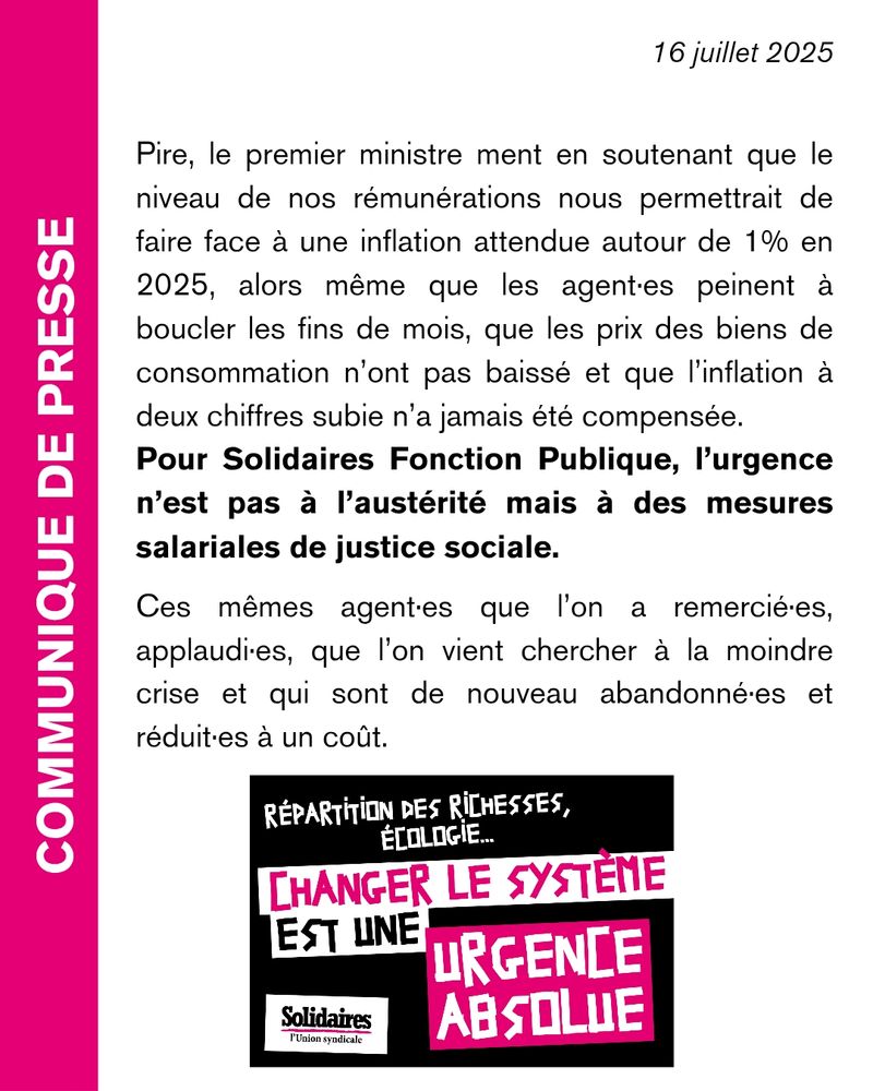 Pire, le premier ministre ment en soutenant que le niveau de nos rémunérations nous permettrait de faire face à une inflation attendue autour de 1% en 2025, alors même que les agent·es peinent à boucler les fins de mois, que les prix des biens de consommation n’ont pas baissé et que l’inflation à deux chiffres subie n’a jamais été compensée. Pour Solidaires Fonction Publique, l’urgence n’est pas à l’austérité mais à des mesures salariales de justice sociale.

Ces mêmes agent•es que l’on a remercié·es, applaudi·es, que l’on vient chercher à la moindre crise et qui sont de nouveau abandonné·es et réduit·es à un coût.