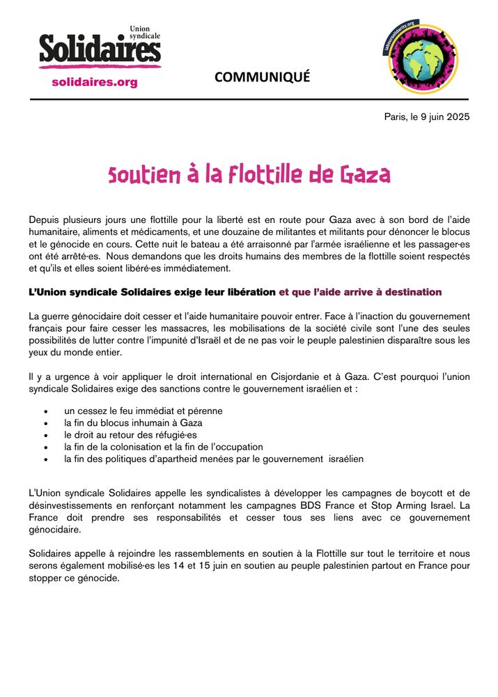 Soutien à la flottille de Gaza. 

Depuis plusieurs jours une flottille pour la liberté est en route pour Gaza avec à son bord de l’aide humanitaire, aliments et médicaments, et une douzaine de militantes et militants pour dénoncer le blocus et le génocide en cours. Cette nuit le bateau a été arraisonné par l'armée israélienne et les passager·es ont été arrêté·es. Nous demandons que les droits humains des membres de la flottille soient respectés et qu'ils et elles soient libéré·es immédiatement.

L’Union syndicale Solidaires exige leur libération et que l’aide arrive à destination

La guerre génocidaire doit cesser et l’aide humanitaire pouvoir entrer. Face à l’inaction du gouvernement français pour faire cesser les massacres, les mobilisations de la société civile sont l’une des seules possibilités de lutter contre l’impunité d’Israël et de ne pas voir le peuple palestinien disparaître sous les yeux du monde entier.

Il y a urgence à voir appliquer le droit international en Cisjordanie et à Gaza. C’est pourquoi l’union syndicale Solidaires exige des sanctions contre le gouvernement israélien et :

👉un cessez le feu immédiat et pérenne
👉la fin du blocus inhumain à Gaza
👉le droit au retour des réfugié·es
👉la fin de la colonisation et la fin de l’occupation
👉la fin des politiques d’apartheid menées par le gouvernement israélien.

L'Union syndicale Solidaires appelle les syndicalistes à développer les campagnes de boycott et de désinvestissements en renforçant notamment les campagnes BDS France et Stop Arming Israel. La France doit prendre ses responsabilités et cesser tous ses liens avec ce gouvernement génocidaire.

Solidaires appelle à rejoindre les rassemblements en soutien à la Flottille sur tout le territoire et nous serons également mobilisé·es les 14 et 15 juin en soutien au peuple palestinien partout en France pour stopper ce génocide.

https://solidaires.org/sinformer-et-agir/actualites-et-mobilisations/communiques/soutien-a-la-flottille-de-gaza/