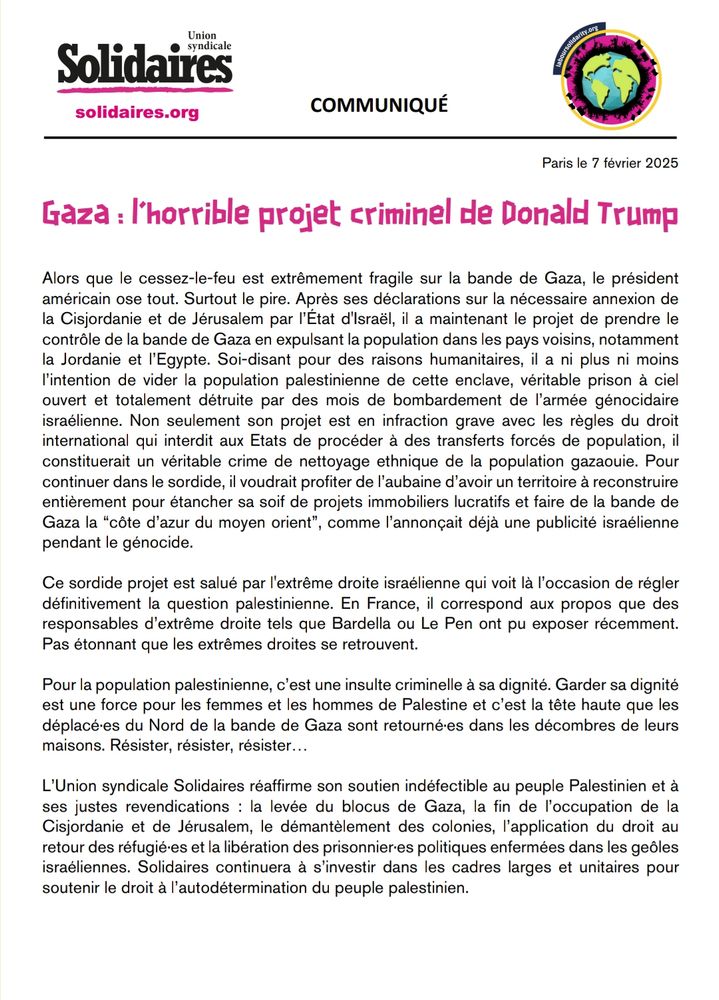 Alors que le cessez-le-feu est extrêmement fragile sur la bande de Gaza, le président américain ose tout. Surtout le pire. Après ses déclarations sur la nécessaire annexion de la Cisjordanie et de Jérusalem par l’État d'Israël, il a maintenant le projet de prendre le contrôle de la bande de Gaza en expulsant la population dans les pays voisins, notamment la Jordanie et l’Egypte. Soi-disant pour des raisons humanitaires, il a ni plus ni moins l’intention de vider la population palestinienne de cette enclave, véritable prison à ciel ouvert et totalement détruite par des mois de bombardement de l’armée génocidaire israélienne. Non seulement son projet est en infraction grave avec les règles du droit international qui interdit aux Etats de procéder à des transferts forcés de population, il constituerait un véritable crime de nettoyage ethnique de la population gazaouie. Pour continuer dans le sordide, il voudrait profiter de l’aubaine d’avoir un territoire à reconstruire entièrement pour étancher sa soif de projets immobiliers lucratifs et faire de la bande de Gaza la “côte d’azur du moyen orient”, comme l’annonçait déjà une publicité israélienne pendant le génocide.

Ce sordide projet est salué par l'extrême droite israélienne qui voit là l’occasion de régler définitivement la question palestinienne. En France, il correspond aux propos que des responsables d’extrême droite tels que Bardella ou Le Pen ont pu exposer récemment. Pas étonnant que les extrêmes droites se retrouvent.

Pour la population palestinienne, c’est une insulte criminelle à sa dignité. Garder sa dignité est une force pour les femmes et les hommes de Palestine et c’est la tête haute que les déplacé·es du Nord de la bande de Gaza sont retourné·es dans les décombres de leurs maisons. Résister, résister, résister…

L’Union syndicale Solidaires réaffirme son soutien indéfectible au peuple Palestinien et à ses justes revendications 