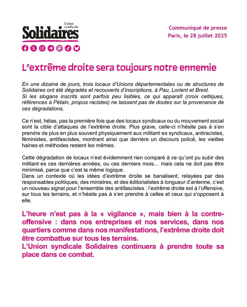 Communiqué de presse : 
En une dizaine de jours, trois locaux d’Unions départementales ou de structures de Solidaires ont été dégradés et recouverts d’inscriptions, à Pau, Lorient et Brest.

Si les slogans inscrits sont parfois peu lisibles, ce qui apparaît (croix celtiques, références à Pétain, propos racistes) ne laissent pas de doutes sur la provenance de ces dégradations.

Ce n’est, hélas, pas la première fois que des locaux syndicaux ou du mouvement social sont la cible d’attaques de l’extrême droite. Plus grave, celle-ci n’hésite pas à s’en prendre de plus en plus souvent physiquement aux militant·es syndicaux, antiracistes, féministes, antifascistes, montrant ainsi que derrière un discours policé, les vieilles haines et méthodes restent les mêmes.

Cette dégradation de locaux n’est évidemment rien comparé à ce qu’ont pu subir des militant·es ces dernières années, ou ces derniers mois… mais cela ne doit pas être minimisé, parce que c’est la même logique.

Dans un contexte où les idées d’extrême droite se banalisent, relayées par des responsables politiques, des ministres, et des éditorialistes à longueur d’antenne, c’est un nouveau signal pour l’ensemble des antifascistes : l’extrême droite est à l’offensive, sur tous les terrains, et n’hésite pas à s’en prendre à celles et ceux qui s’opposent à elle.

L’heure n’est pas à la « vigilance », mais bien à la contre-offensive : dans nos entreprises et nos services, dans nos quartiers comme dans nos manifestations, l’extrême droite doit être combattue sur tous les terrains. 

L’Union syndicale Solidaires continuera à prendre toute sa place dans ce combat.

