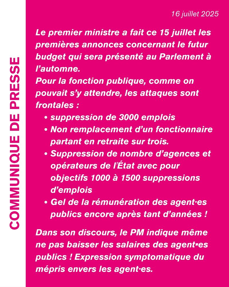 Le premier ministre a fait ce 15 juillet les premières annonces concernant le futur budget qui sera présenté au Parlement à l’automne.

Pour la fonction publique, comme on pouvait s’y attendre, les attaques sont frontales :

suppression de 3000 emplois
Non remplacement d’un fonctionnaire partant en retraite sur trois.
Suppression de nombre d’agences et opérateurs de l'État avec pour objectifs 1000 à 1500 suppressions d’emplois
Gel de la rémunération des agent·es publics encore après tant d’années !
Dans son discours, le PM indique même ne pas baisser les salaires des agent•es publics !