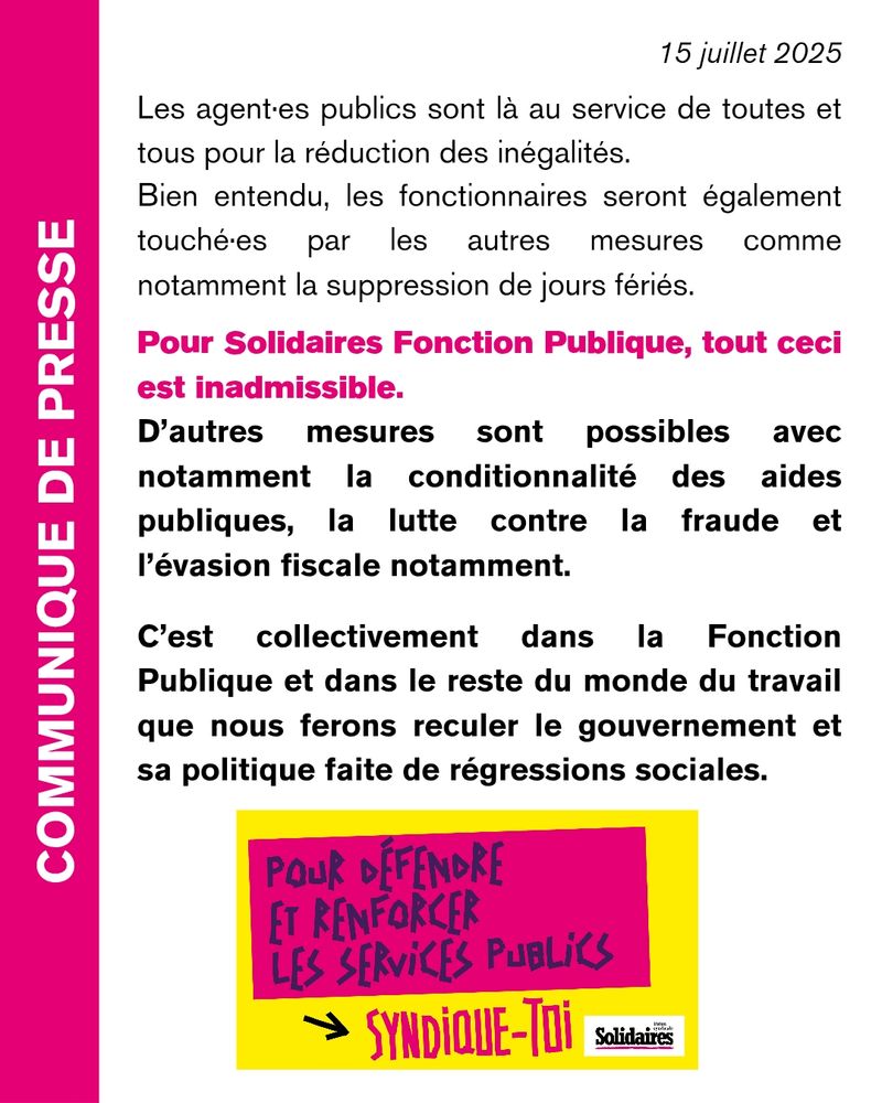 Pourtant les agent•es publics sont là au service de toutes et tous pour la réduction des inégalités.

Bien entendu, les fonctionnaires seront également touché·es par les autres mesures comme notamment la suppression de jours fériés.

Pour Solidaires Fonction Publique, tout ceci est inadmissible.

d’autres mesures sont possibles avec notamment la conditionnalité des aides publiques, la lutte contre la fraude et l’évasion fiscale notamment.

C’est collectivement dans la Fonction Publique et dans le reste du monde du travail que nous ferons reculer le gouvernement et sa politique faite de régressions sociales.

