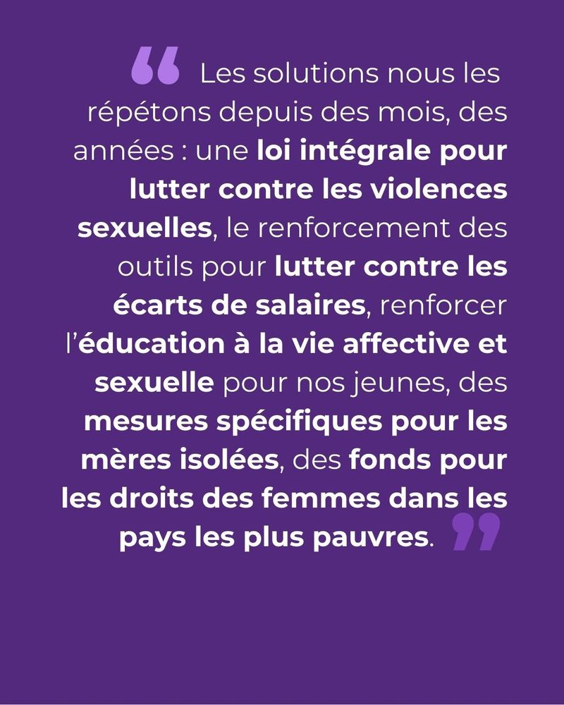 Visuel où est écrit : Les solutions nous les repontons depuis des mois, des années : une loi cadre intégrale pour lutter contre les violences sexuelles, le renforcement des outils pour lutter contre les écarts de salaires, renforcer l'éducation à la vie affective et sexuelle pour nos jeunes, des mesures spécifiques pour les mères isolées, des fonds pour les droits des femmes dans les pays les plus pauvres.