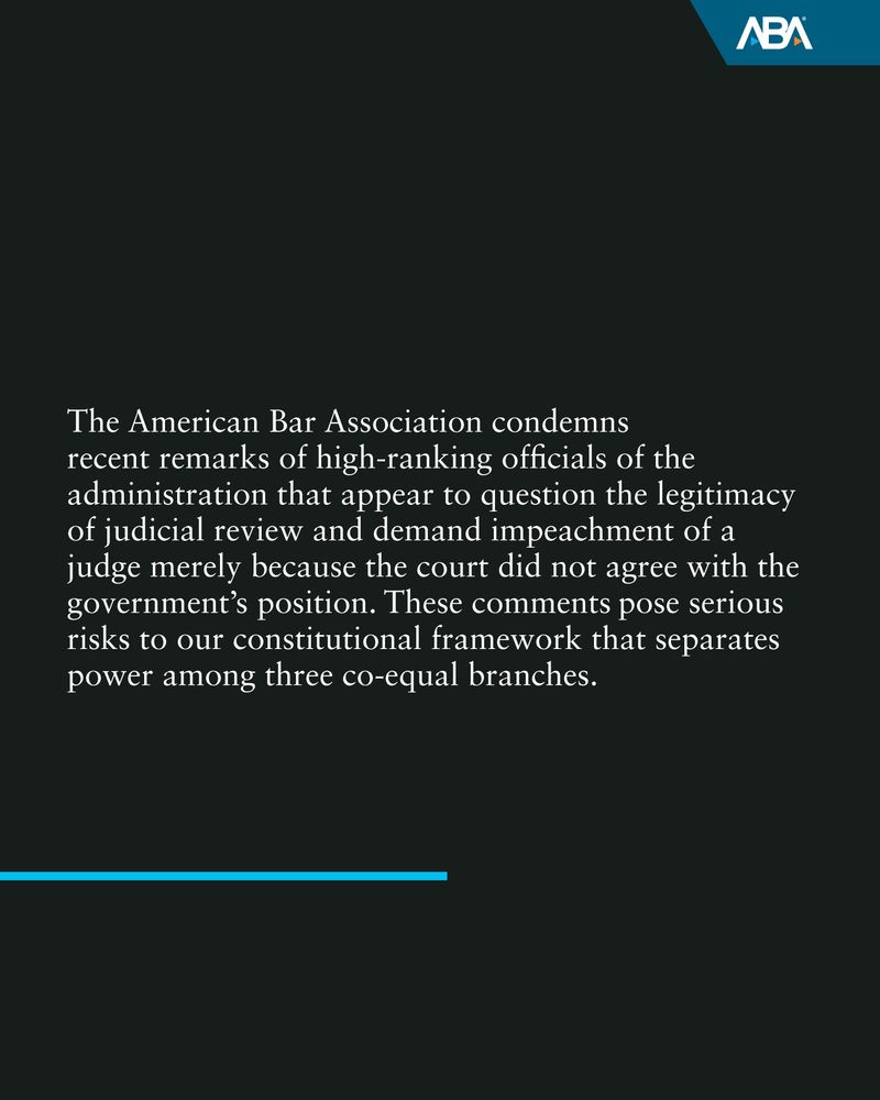  The American Bar Association condemns recent remarks of high-ranking officials of the administration that appear to question the legitimacy of judicial review and demand impeachment of a judge merely because the court did not agree with the government’s position. These comments pose serious risks to our constitutional framework that separates power among three co-equal branches.  
