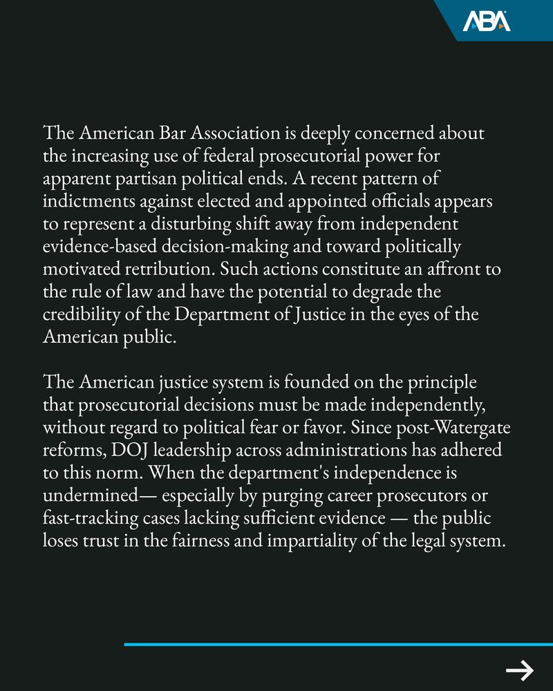 The American Bar Association is deeply concerned about the increasing use of federal prosecutorial power for apparent partisan political ends. A recent pattern of indictments against elected and appointed officials appears to represent a disturbing shift away from independent evidence-based decision-making and toward politically motivated retribution. Such actions constitute an affront to the rule of law and have the potential to degrade the credibility of the Department of Justice in the eyes of the American public.
The American justice system is founded on the principle that prosecutorial decisions must be made independently, without regard to political fear or favor. Since post-Watergate reforms, DOJ leadership across administrations has adhered to this norm. When the department's independence is undermined— especially by purging career prosecutors or fast-tracking cases lacking sufficient evidence — the public loses trust in the fairness and impartiality of the legal system.