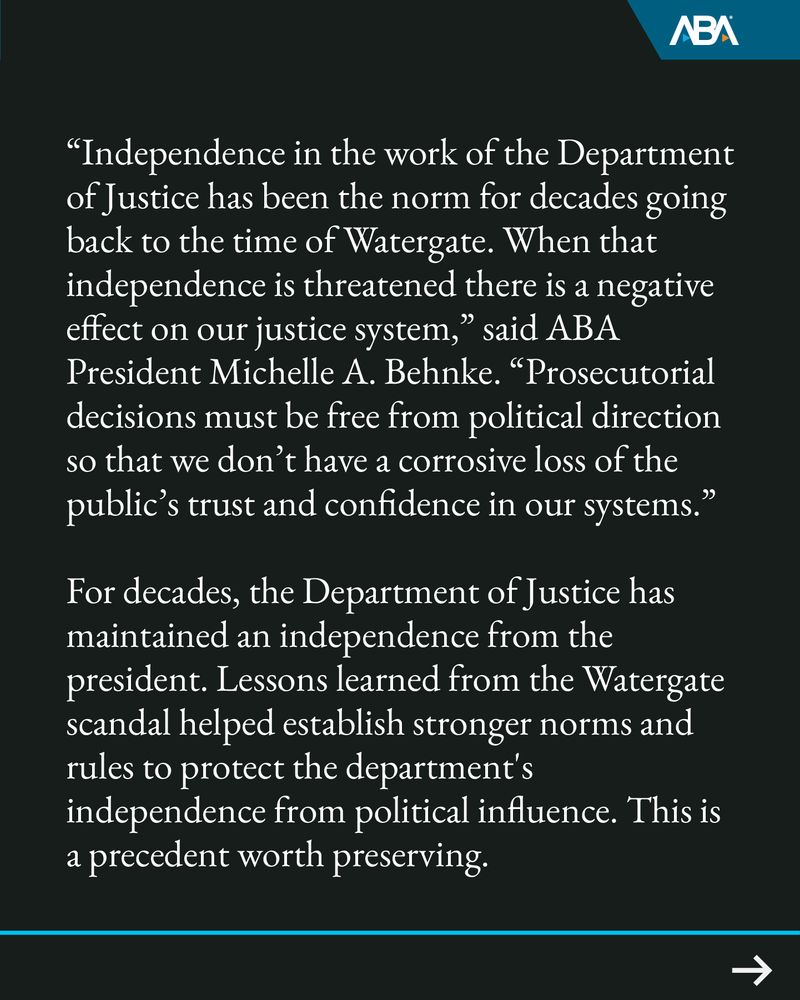 “Independence in the work of the Department of Justice has been the norm for decades going back to the time of Watergate. When that independence is threatened there is a negative effect on our justice system,” said ABA President Michelle A. Behnke. “Prosecutorial decisions must be free from political direction so that we don’t have a corrosive loss of the public’s trust and confidence in our systems.”
For decades, the Department of Justice has maintained an independence from the president. Lessons learned from the Watergate scandal helped establish stronger norms and rules to protect the department's independence from political influence. This is a precedent worth preserving.