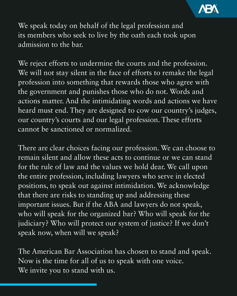 We speak today on behalf of the legal profession and its members who seek to live by the oath each took upon admission to the bar.

We reject efforts to undermine the courts and the profession. We will not stay silent in the face of efforts to remake the legal profession into something that rewards those who agree with the government and punishes those who do not. Words and actions matter. And the intimidating words and actions we have heard must end. They are designed to cow our country’s judges, our country’s courts and our legal profession. These efforts cannot be sanctioned or normalized.

There are clear choices facing our profession. We can choose to remain silent and allow these acts to continue or we can stand for the rule of law and the values we hold dear. We call upon the entire profession, including lawyers who serve in elected positions, to speak out against intimidation. We acknowledge that there are risks to standing up and addressing these important issues. But if the ABA and lawyers do not speak, who will speak for the organized bar? Who will speak for the judiciary? Who will protect our system of justice? If we don’t speak now, when will we speak?

The American Bar Association has chosen to stand and speak. Now is the time for all of us to speak with one voice. We invite you to stand with us.