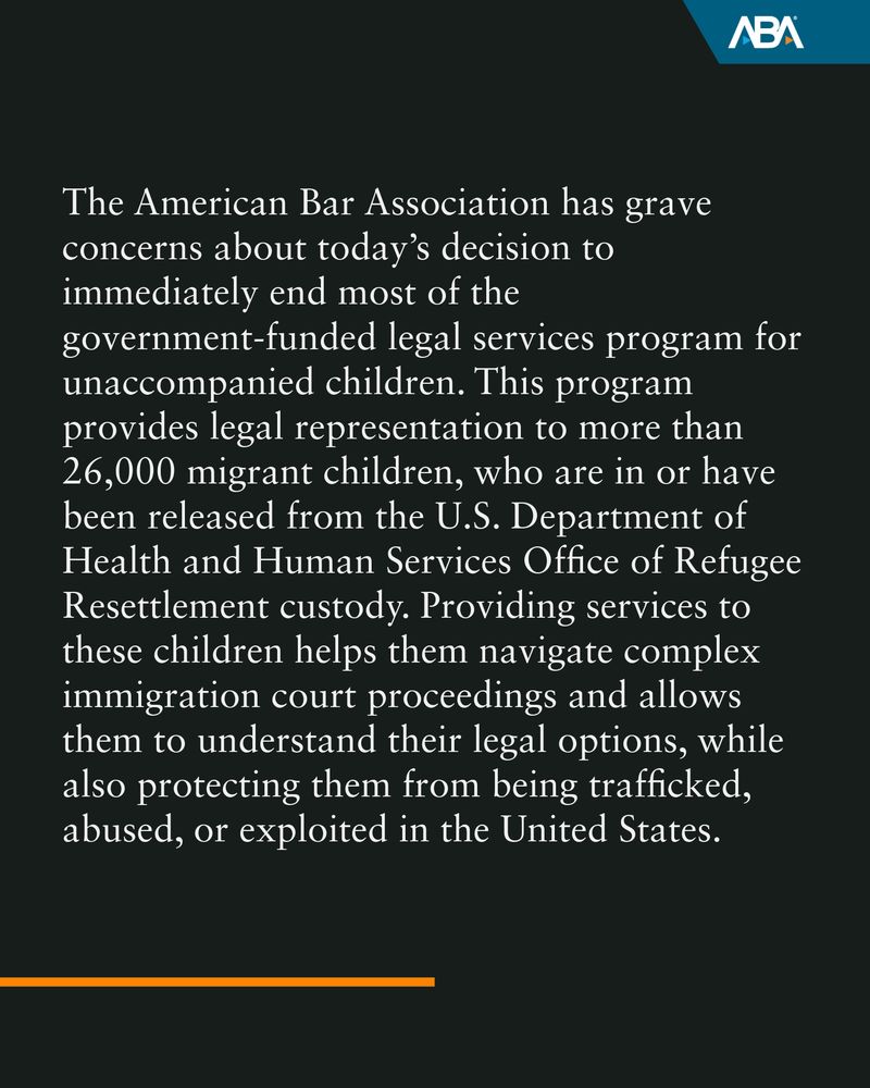 The American Bar Association has grave concerns about today’s decision to immediately end most of the government-funded legal services program for unaccompanied children. This program provides legal representation to more than 26,000 migrant children, who are in or have been released from the U.S. Department of Health and Human Services Office of Refugee Resettlement custody. Providing services to these children helps them navigate complex immigration court proceedings and allows them to understand their legal options, while also protecting them from being trafficked, abused, or exploited in the United States. 