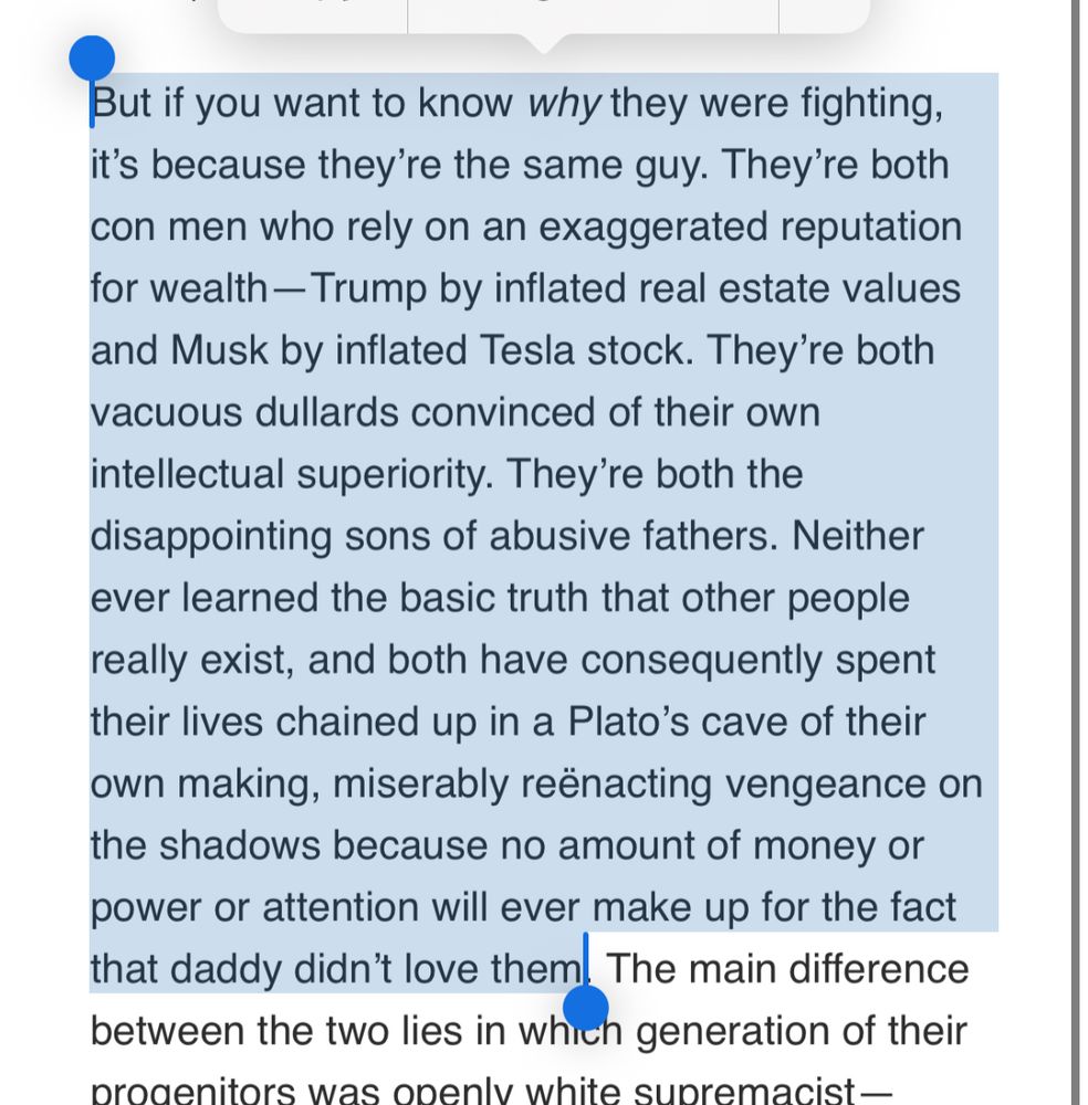 But if you want to know why they were fighting, it’s because they’re the same guy. They’re both con men who rely on an exaggerated reputation for wealth—Trump by inflated real estate values and Musk by inflated Tesla stock. They’re both vacuous dullards convinced of their own intellectual superiority. They’re both the disappointing sons of abusive fathers. Neither ever learned the basic truth that other people really exist, and both have consequently spent their lives chained up in a Plato’s cave of their own making, miserably reënacting vengeance on the shadows because no amount of money or power or attention will ever make up for the fact that daddy didn’t love them