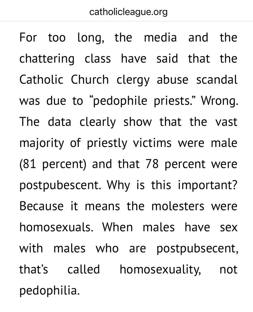 For too long, the media and the chattering class have said that the Catholic Church clergy abuse scandal was due to "pedophile priests." Wrong.
The data clearly show that the vast majority of priestly victims were male (81 percent) and that 78 percent were postpubescent. Why is this important?
Because it means the molesters were
homosexuals. When males have sex with males who are postpubsecent, that's called homosexuality, not pedophilia.