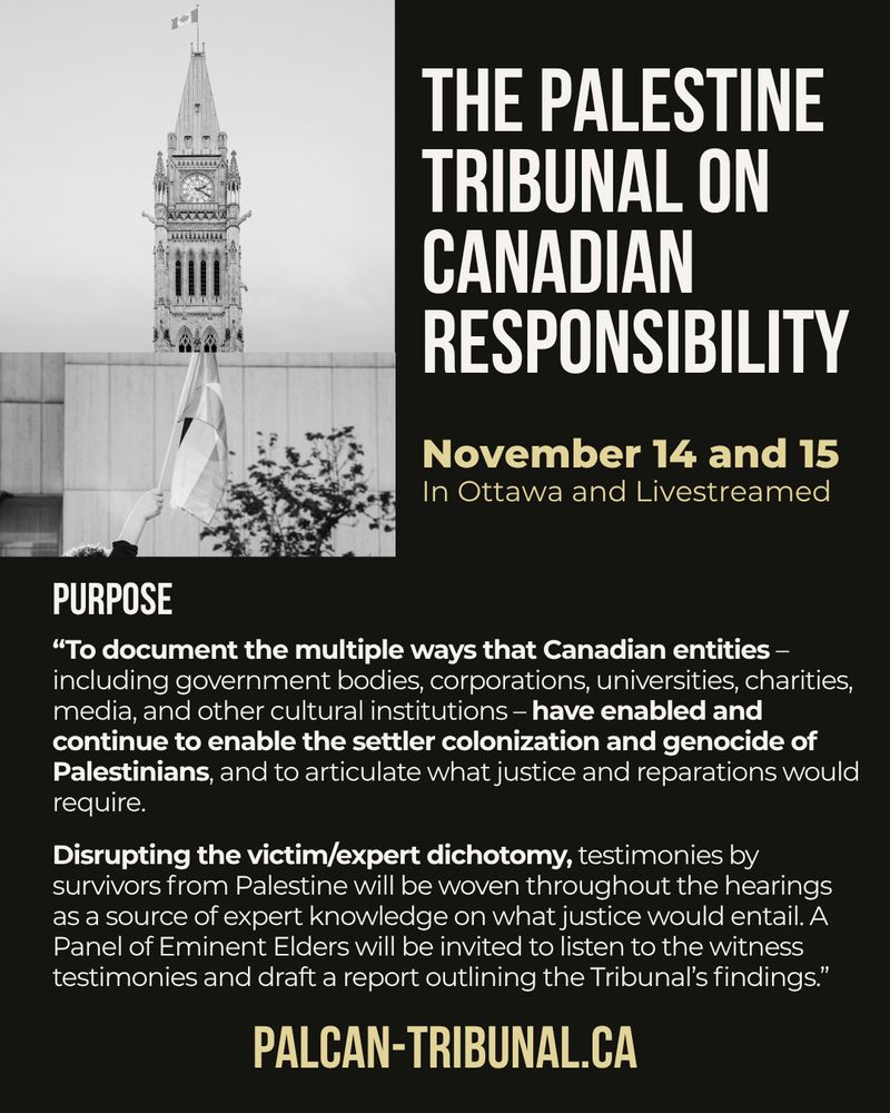 Black background with grey and beige text: The Palestine Tribunal on Canadian Responsibility. November 14 and 15
In Ottawa and Livestreamed
Purpose
“To document the multiple ways that Canadian entities – including government bodies, corporations, universities, charities, media, and other cultural institutions – have enabled and continue to enable the settler colonization and genocide of Palestinians, and to articulate what justice and reparations would require. Disrupting the victim/expert dichotomy, testimonies by survivors from Palestine will be woven throughout the hearings as a source of expert knowledge on what justice would entail. A Panel of Eminent Elders will be invited to listen to the witness testimonies and draft a report outlining the Tribunal’s findings.” palcan-tribunal.ca