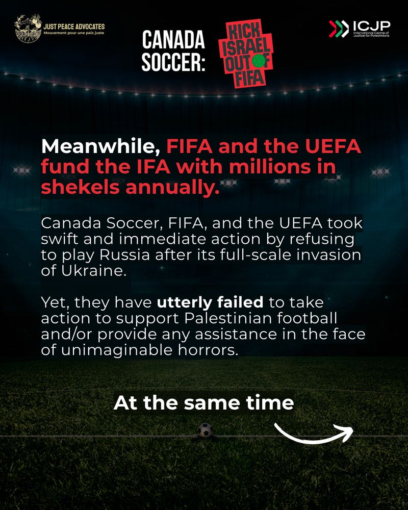 Faded background of the football field with text: 
Meanwhile, FIFA and the UEFA fund the IFA with millions in shekels annually.

Canada Soccer, FIFA, and the UEFA took swift and immediate action by refusing to play Russia after its full-scale invasion of Ukraine. 

Yet, they have utterly failed to take action to support Palestinian football and/or provide any assistance in the face of unimaginable horrors.
At the same time ->