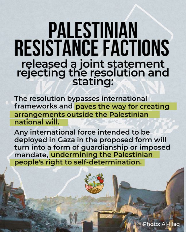 At the bottom of the slide is a photo of massive amounts of rubble with two people walking through the centre down a makeshift path - which perhaps used to be a useable road. Text reads: Palestinian resistance factions released a joint statement rejecting the resolution and stating: "The resolution bypasses international frameworks and paves the way for creating arrangements outside the Palestinian national will.

Any international force intended to be deployed in Gaza in the proposed form will turn into a form of guardianship or imposed mandate, undermining the Palestinian people's right to self-determination."