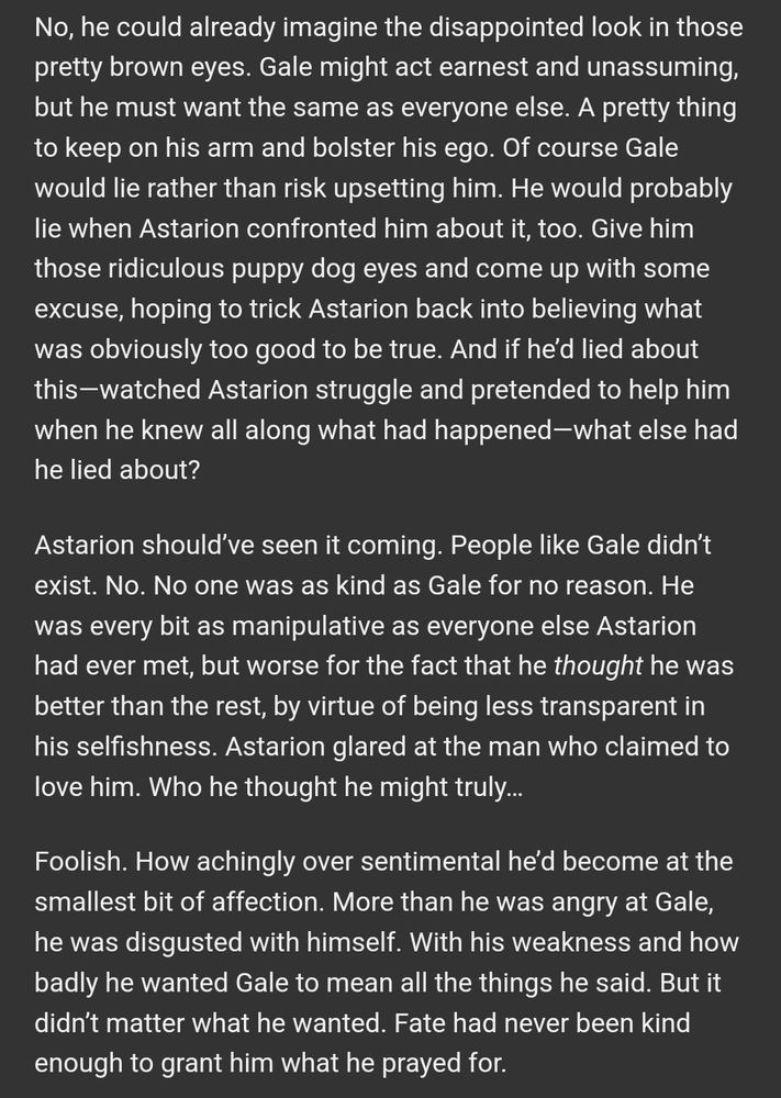 No, he could already imagine the disappointed look in those pretty brown eyes. Gale might act earnest and unassuming, but he must want the same as everyone else. A pretty thing to keep on his arm and bolster his ego. Of course Gale would lie rather than risk upsetting him. He would probably lie when Astarion confronted him about it, too. Give him those ridiculous puppy dog eyes and come up with some excuse, hoping to trick Astarion back into believing what was obviously too good to be true. And if he’d lied about this—watched Astarion struggle and pretended to help him when he knew all along what had happened—what else had he lied about?

Astarion should’ve seen it coming. People like Gale didn’t exist. No. No one was as kind as Gale for no reason. He was every bit as manipulative as everyone else Astarion had ever met, but worse for the fact that he thought he was better than the rest, by virtue of being less transparent in his selfishness. Astarion glared at the man who claimed to love him. Who he thought he might truly…

Foolish. How achingly over sentimental he’d become at the smallest bit of affection. More than he was angry at Gale, he was disgusted with himself. With his weakness and how badly he wanted Gale to mean all the things he said. But it didn’t matter what he wanted. Fate had never been kind enough to grant him what he prayed for.