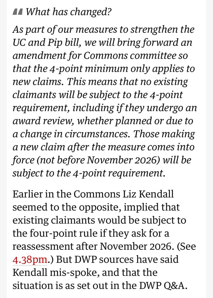 What has changed?
As part of our measures to strengthen the UC and Pip bill, we will bring forward an amendment for Commons committee so that the 4-point minimum only applies to new claims. This means that no existing claimants will be subject to the 4-point requirement, including if they undergo an award review, whether planned or due to a change in circumstances. Those making a new claim after the measure comes into force (not before November 2026) will be subject to the 4-point requirement.
Earlier in the Commons Liz Kendall seemed to the opposite, implied that existing claimants would be subject to the four-point rule if they ask for a reassessment after November 2026. (See 4.38pm.) But DWP sources have said Kendall mis-spoke, and that the situation is as set out in the DWP Q&A.