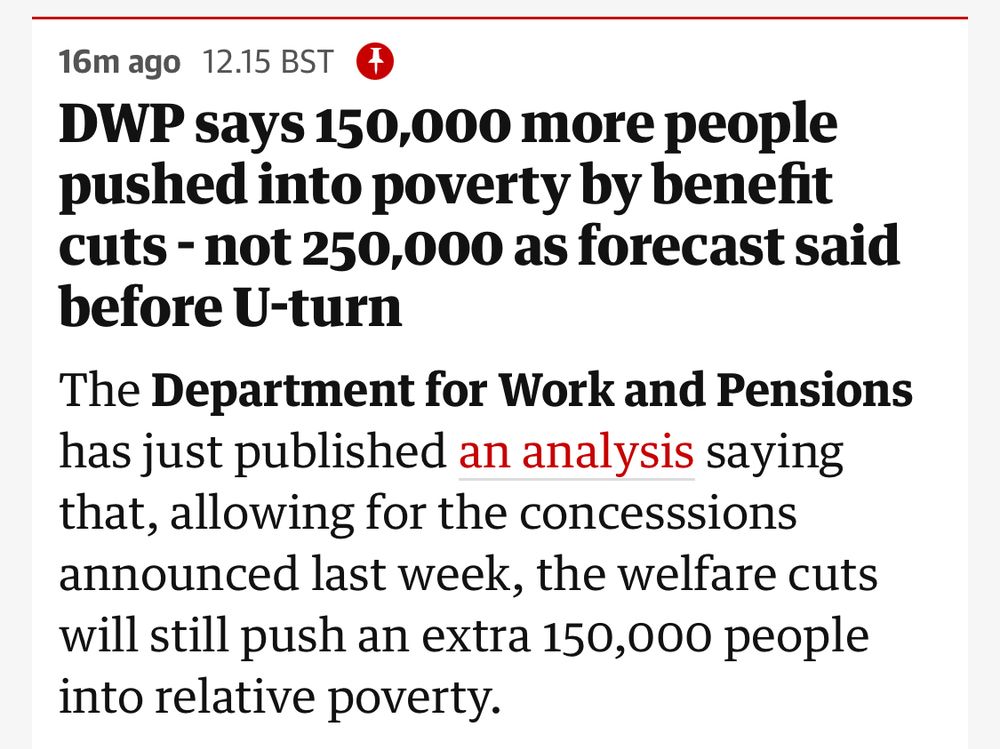DWP says 150,000 more people pushed into poverty by benefit cuts - not 250,000 as forecast said before U-turn
The Department for Work and Pensions has just published an analysis saying that, allowing for the concesssions announced last week, the welfare cuts will still push an extra 150,000 people into relative poverty.