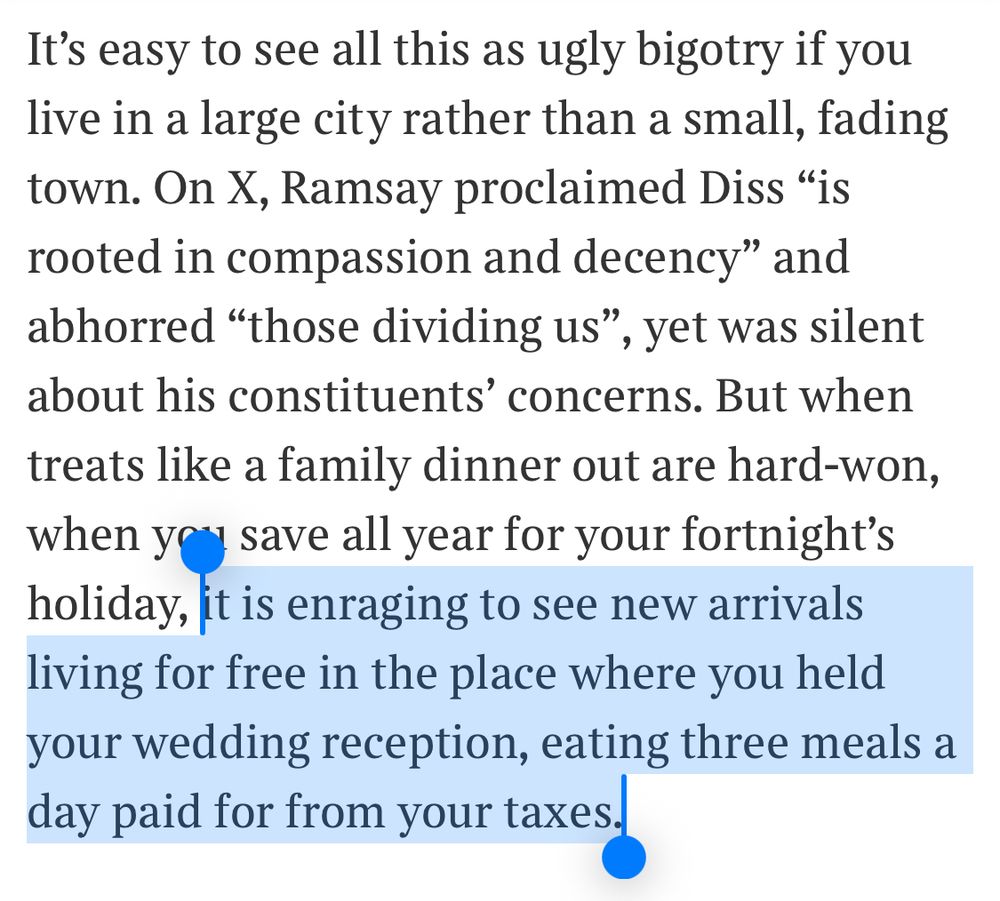 It’s easy to see all this as ugly bigotry if you live in a large city rather than a small, fading town. On X, Ramsay proclaimed Diss “is rooted in compassion and decency” and abhorred “those dividing us”, yet was silent about his constituents’ concerns. But when treats like a family dinner out are hard-won, when you save all year for your fortnight’s holiday, it is enraging to see new arrivals living for free in the place where you held your wedding reception, eating three meals a day paid for from your taxes.

