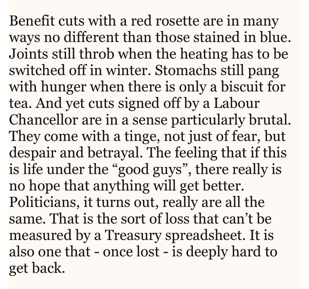 Benefit cuts with a red rosette are in many ways no different than those stained in blue. Joints still throb when the heating has to be switched off in winter. Stomachs still pang with hunger when there is only a biscuit for tea. And yet cuts signed off by a Labour Chancellor are in a sense particularly brutal. They come with a tinge, not just of fear, but despair and betrayal. The feeling that if this is life under the “good guys”, there really is no hope that anything will get better. Politicians, it turns out, really are all the same. That is the sort of loss that can’t be measured by a Treasury spreadsheet. It is also one that - once lost - is deeply hard to get back. 