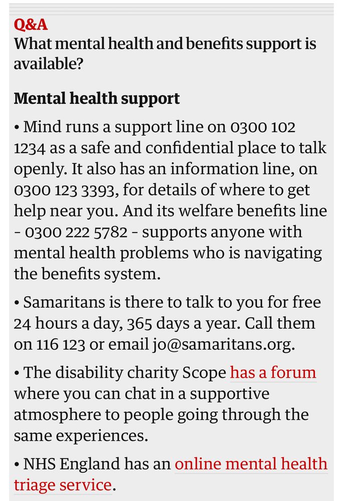 Mental health support
• Mind runs a support line on 0300 102 1234 as a safe and confidential place to talk openly. It also has an information line, on 0300 123 3393, for details of where to get help near you. And its welfare benefits line – 0300 222 5782 – supports anyone with mental health problems who is navigating the benefits system.
• Samaritans is there to talk to you for free 24 hours a day, 365 days a year. Call them on 116 123 or email jo@samaritans.org.
• The disability charity Scope has a forum where you can chat in a supportive atmosphere to people going through the same experiences.
• NHS England has an online mental health triage service.