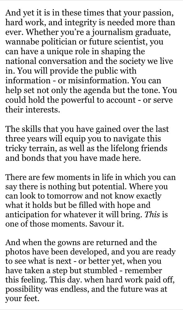 And yet it is in these times that your passion, hard work, and integrity is needed more than ever. Whether you’re a journalism graduate, wannabe politician or future scientist, you can have a unique role in shaping the national conversation and the society we live in. You will provide the public with information - or misinformation. You can help set not only the agenda but the tone. You  could hold the powerful to account - or serve their interests. 

The skills that you have gained over the last three years will equip you to navigate this tricky terrain, as well as the lifelong friends and bonds that you have made here.  

There are few moments in life in which you can say there is nothing but potential. Where you can look to tomorrow and not know exactly what it holds but be filled with hope and anticipation for whatever it will bring. This is one of those moments. Savour it. 

And when the gowns are returned and the photos have been developed, and you are ready to see what is next - or better yet, when you have taken a step but stumbled - remember this feeling. This day. when hard work paid off, possibility was endless, and the future was at your feet. 