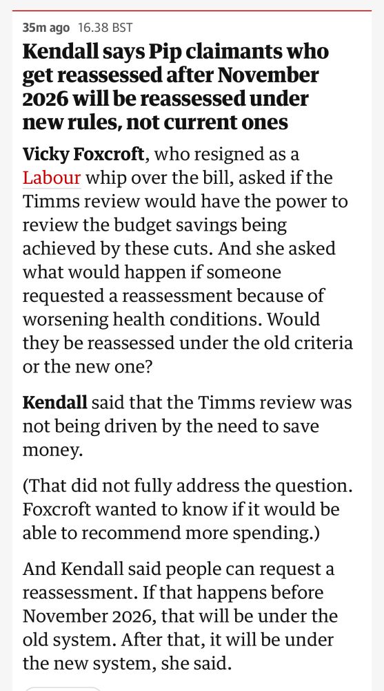 Kendall says Pip claimants who get reassessed after November 2026 will be reassessed under new rules, not current ones
Vicky Foxcroft, who resigned as a Labour whip over the bill, asked if the Timms review would have the power to review the budget savings being achieved by these cuts. And she asked what would happen if someone requested a reassessment because of worsening health conditions. Would they be reassessed under the old criteria or the new one?

Kendall said that the Timms review was not being driven by the need to save money.

(That did not fully address the question. Foxcroft wanted to know if it would be able to recommend more spending.)

And Kendall said people can request a reassessment. If that happens before November 2026, that will be under the old system. After that, it will be under the new system, she said.

