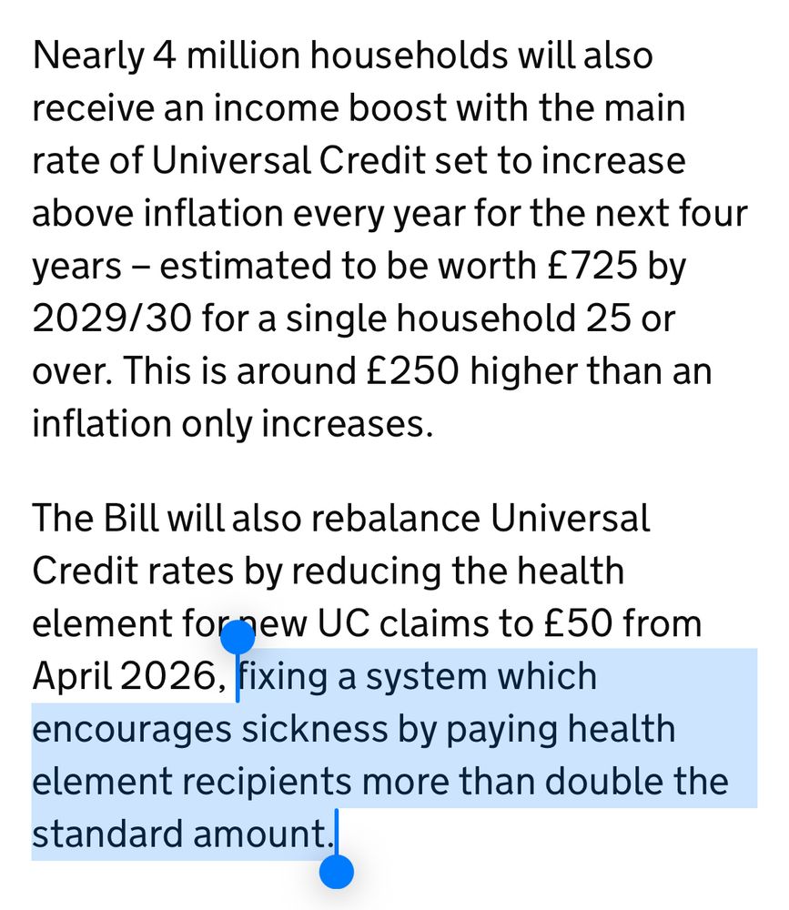 Nearly 4 million households will also receive an income boost with the main rate of Universal Credit set to increase above inflation every year for the next four years – estimated to be worth £725 by 2029/30 for a single household 25 or over. This is around £250 higher than an inflation only increases.

The Bill will also rebalance Universal Credit rates by reducing the health element for new UC claims to £50 from April 2026, fixing a system which encourages sickness by paying health element recipients more than double the standard amount.