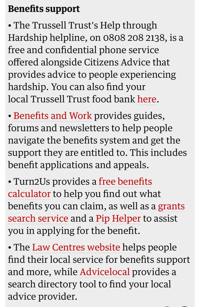 Benefits support
• The Trussell Trust's Help through Hardship helpline, on 0808 208 2138, is a free and confidential phone service offered alongside Citizens Advice that provides advice to people experiencing hardship. You can also find your local Trussell Trust food bank here.
• Benefits and Work provides guides, forums and newsletters to help people navigate the benefits system and get the support they are entitled to. This includes benefit applications and appeals.
• Turn2Us provides a free benefits calculator to help you find out what benefits you can claim, as well as a grants search service and a Pip Helper to assist you in applying for the benefit.
• The Law Centres website helps people find their local service for benefits support and more, while Advicelocal provides a search directory tool to find your local advice provider.