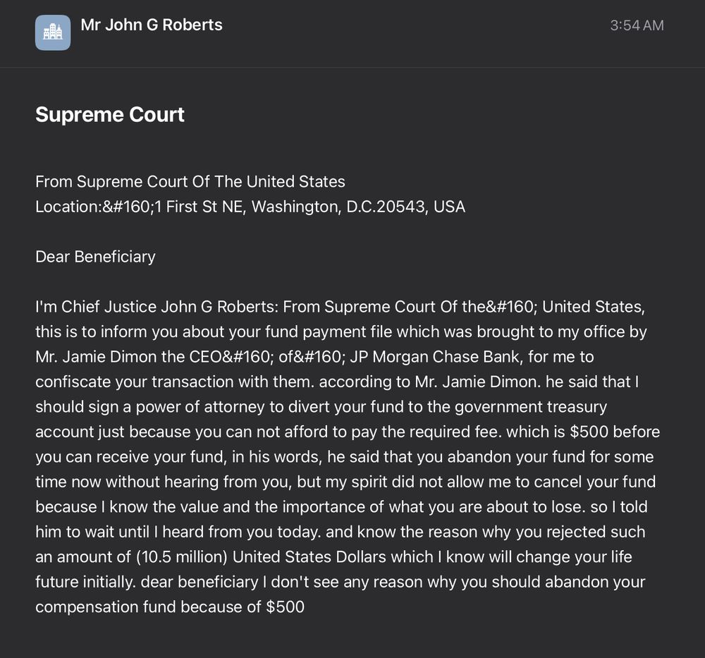 From Supreme Court Of The United States
Location:&#160;1 First St NE, Washington, D.C.20543, USA

Dear Beneficiary

I'm Chief Justice John G Roberts: From Supreme Court Of the&#160; United States, this is to inform you about your fund payment file which was brought to my office by Mr. Jamie Dimon the CEO&#160; of&#160; JP Morgan Chase Bank, for me to confiscate your transaction with them. according to Mr. Jamie Dimon. he said that I should sign a power of attorney to divert your fund to the government treasury account just because you can not afford to pay the required fee. which is $500 before you can receive your fund, in his words, he said that you abandon your fund for some time now without hearing from you, but my spirit did not allow me to cancel your fund because I know the value and the importance of what you are about to lose. so I told him to wait until I heard from you today. and know the reason why you rejected such an amount of (10.5 million) United States Dollars which I know will change your life future initially. dear beneficiary I don't see any reason why you should abandon your compensation fund because of $500