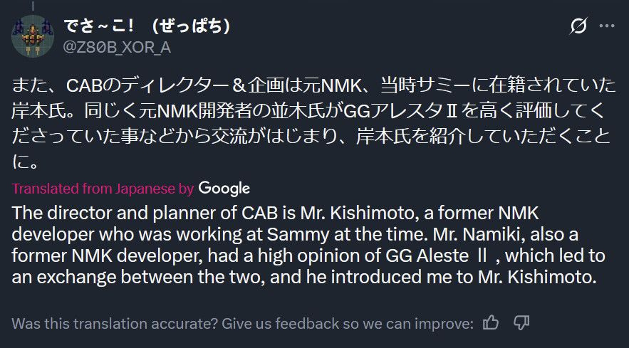 Tranlated via Google:
"The director and planner of CAB is Mr. Kishimoto, a former NMK developer who was working at Sammy at the time. Mr. Namiki, also a former NMK developer, had a high opinion of GG Aleste II, which led to an exchange between the two, and he introduced me to Mr. Kishimoto."
Source - https://x.com/Z80B_XOR_A/status/1687373193420713984
*Note - "CAB" refers to Change Air Blade, which Sammy released in 1999.