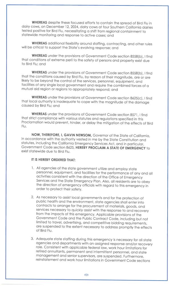 WHEREAS despite these focused efforts t o contain the s p r e a d of Bird Flu in
dairy cows, o n December 12, 2024, dairy cows a t four Southern California dairies
tested positive for Bird Flu, necessitating a shift from regional containment to
statewide monitoring a n d response t o active cases; a n d
WHEREAS additional flexibility around staffing, contracting, and other rules
will be critical to support the State's evolving response; and
WHEREAS under t h e provisions of Government C o d e section 8558(b), I find
that conditions of extreme peril to the safety of persons and property exist due
t o Bird Flu; a n d
WHEREAS under t h e provisions of Government C o d e section 8558(b), I find
t h a t t h e conditions c a u s e d b y Bird Flu, b y r e a s o n of their magnitude, a r e o r a r e
likely t o b e b e y o n d t h e c o n t r o l of t h e services, personnel, e q u i p m e n t , a n d
facilities of any single local government and require the combined forces of a
mutual aid region or regions t o appropriately respond; a n d
WHEREAS under the provisions of Government C o d e section 8625(c), I find
that local authority is inadequate t o c o p e with t h e magnitude of t h e d a m a g e
c a u s e d b y Bird Flu; a n d
WHEREAS u n d e r t h e provisions o f G o v e r n m e n t C o d e section 8571, I find
that strict compliance with various statutes and regulations specified in this
Proclamation would prevent, hinder, or delay the mitigation of the effects of Bird
NOW, THEREFORE, I, GAVIN NEWSOM, Governor of the State of California,
in a c c o r d a n c e with t h e authority v e s t e d i n m e b y t h e S t a t e Constitution a n d
statutes, including t h e California Emergency Services Act, a n d in particular,
Government C o d e section 8625, HEREBY PROCLAIM A STATE OF EMERGENCY t o
exist s t a t e w i d e d u e t o Bird Flu.
IT IS HEREBY ORDERED THAT:
1. All agencies of the state government utilize a n d employ state
personnel, equipment, and facilities for…
