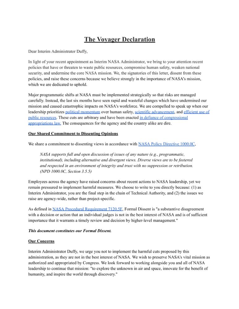 The Voyager Declaration
Dear Interim Administrator Duffy,

In light of your recent appointment as Interim NASA Administrator, we bring to your attention recent policies that have or threaten to waste public resources, compromise human safety, weaken national security, and undermine the core NASA mission. We, the signatories of this letter, dissent from these policies, and raise these concerns because we believe strongly in the importance of NASA's mission, which we are dedicated to uphold.

Major programmatic shifts at NASA must be implemented strategically so that risks are managed carefully. Instead, the last six months have seen rapid and wasteful changes which have undermined our mission and caused catastrophic impacts on NASA's workforce. We are compelled to speak up when our leadership prioritizes political momentum over human safety, scientific advancement, and efficient use of public resources. These cuts are arbitrary and have been enacted in defiance of congressional appropriations law The consequences for the agency and the country alike are dire.
Our Shared Commitment to Dissentin� Opinions

We share a commitment to dissenting views in accordance with NASA Policy Directive 1000.0C,

NASA supports full and open discussion of issues of any nature (e.g., programmatic, institutional), including alternative and divergent views. Diverse views are to be fostered and respected in an environment of integrity and trust with no suppression or retribution. (NPD 1000.0C, Section 3.5.5)
Employees across the agency have raised concerns about recent actions to NASA leadership, yet we remain pressured to implement harmful measures. We choose to write to you directly because: (I) as Interim Administrator, you are the final step in the chain of Technical Authority, and (2) the issues we raise are agency-wide, rather than project-specific.
As defined in NASA Procedural Requirement 7120 5F, Formal Dissent is "a substantive disagreement with a decision or action that an indiv…