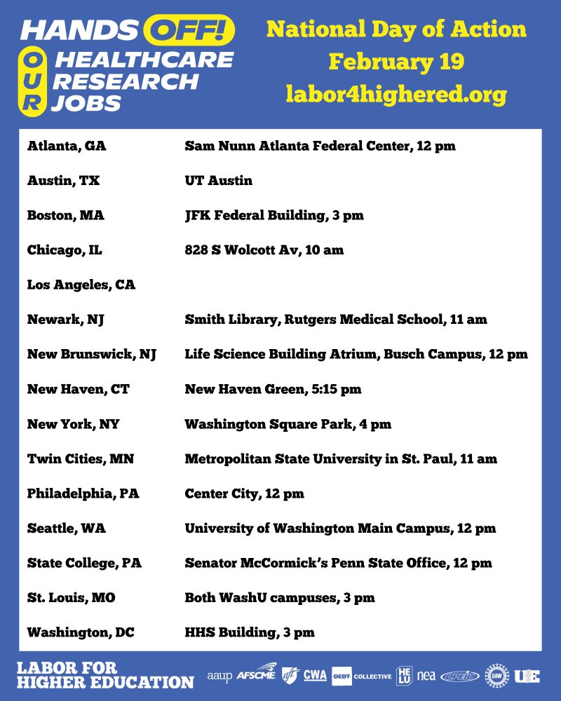 HANDS OFF! OUR HEALTHCARE, RESEARCH, JOBS

National Day of Action
February 19
labor4highered.org

Atlanta, GA - Sam Nunn Atlanta Federal Center, 12 pm

Austin, TX - UT Austin

Boston, MA - JFK Federal Building, 3 pm

Chicago, IL - 828 S Wolcott Av, 10 am

Los Angeles, CA

Newark, NJ - Smith Library, Rutgers Medical School, 11 am

New Brunswick, NJ -  Life Science Building Atrium, Busch Campus, 12 pm

New Haven, CT - New Haven Green, 5:15 pm

New York, NY - Washington Square Park, 4 pm

Twin Cities, MN - Metropolitan State University in St. Paul, 11 am

Philadelphia, PA - Center City, 12 pm

Seattle, WA - University of Washington Main Campus
Time: 12 p.m.

State College, PA - Senator McCormick’s Penn State Office, 12 pm

St. Louis, MO - Both WashU campuses, 3 pm

Washington, DC - HHS Building, 3pm