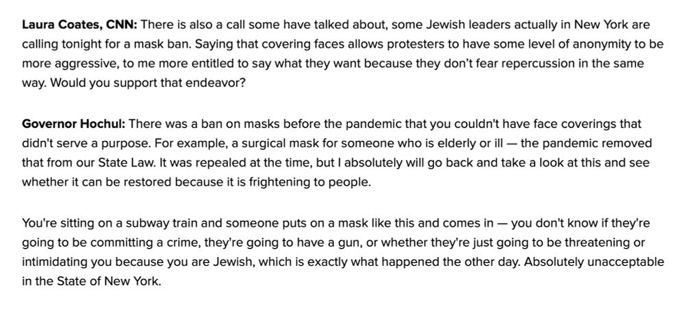 Laura Coates, CNN: There is also a call some have talked about, some Jewish leaders actually in New York are calling tonight for a mask ban. Saying that covering faces allows protesters to have some level of anonymity to be more aggressive, to me more entitled to say what they want because they don’t fear repercussion in the same way. Would you support that endeavor?
Governor Hochul: There was a ban on masks before the pandemic that you couldn't have face coverings that didn't serve a purpose. For example, a surgical mask for someone who is elderly or ill — the pandemic removed that from our State Law. It was repealed at the time, but I absolutely will go back and take a look at this and see whether it can be restored because it is frightening to people.
You're sitting on a subway train and someone puts on a mask like this and comes in — you don't know if they're going to be committing a crime, they're going to have a gun, or whether they're just going to be threatening or intimidating