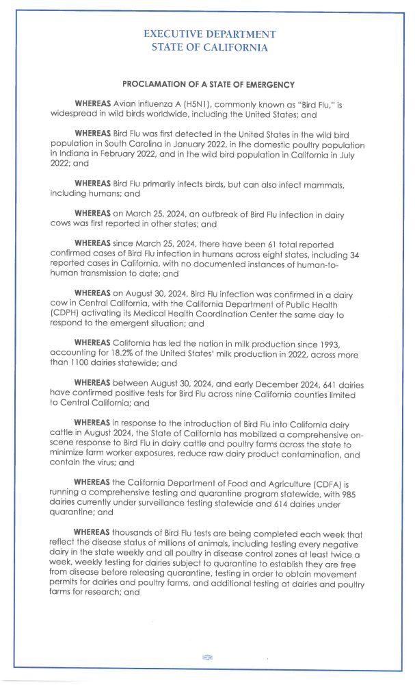 EXECUTIVE DEPARTMENT
STATE O F CALIFORNIA
PROCLAMATION OF A STATE OF EMERGENCY
WHEREAS Avian influenza A (H5N1), commonly known as "Bird Flu," is
widespread in wild birds worldwide, including the United States; and
WHEREAS Bird Flu was first detected in t h e United States in the wild bird
population i n S o u t h Carolina i n J a n u a r y 2022, i n t h e d o m e s t i c poultry population
in Indiana in February 2022, a n d in t h e wild bird population i n California in July
2022; a n d
WHEREAS Bird Flu primarily infects birds, but can also infect mammals,
including humans; a n d
WHEREAS on March 25, 2024, a n outbreak of Bird Flu infection in dairy
cows w a s first reported in other states; a n d
WHEREAS since March 25, 2024, there have been 61 total reported
c o n fi r m e d c a s e s o f Bird Flu infection i n h u m a n s a c r o s s eight states, including 34
reported cases i n California, with n o documented instances of human-to-
h u m a n transmission t o d a t e ; a n d
WHEREAS on August 30, 2024, Bird Flu infection was confirmed in a dairy
cow in Central California, with the California Department of Public Health
(CDPH) activating its Medical Health Coordination C e n t e r t h e s a m e d a y t o
r e s p o n d t o t h e e m e r g e n t situation; a n d
WHEREAS California h a s l e d t h e n a t i o n i n milk production s i n c e 1993,
accounting for 18.2% of t h e United States' milk production in 2022, across more
t h a n 1100 dairies statewide; a n d
WHEREAS b e t w e e n August 30, 2024, a n d early December 2024, 641 dairies
have confirmed positive tests for Bird Flu across nine California counties limited
t o Central California; a n d
WHEREAS in response t o t h e introduction of Bird Flu into California dairy
cattle i n August 2024, t h e State o f California h a s mobilized a comprehensive on-
scene response t o Bird Flu in dairy cattle and poultry farms across the state to
minimize farm worker exposures, r e d u c e r a w dairy product contamina…
