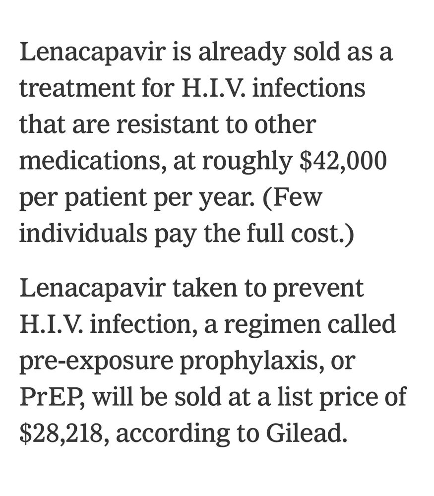 Lenacapavir is already sold as a treatment for H.I.V. infections that are resistant to other medications, at roughly $42,000 per patient per year. (Few individuals pay the full cost.)

Lenacapavir taken to prevent H.I.V. infection, a regimen called pre-exposure prophylaxis, or PrEP, will be sold at a list price of $28,218, according to Gilead.