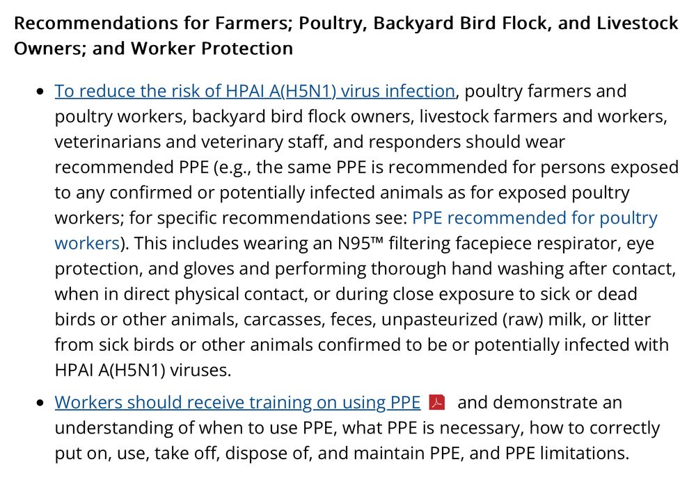 Recommendations for Farmers; Poultry, Backyard Bird Flock, and Livestock Owners; and Worker Protection

To reduce the risk of HPAI A(H5N1) virus infection, poultry farmers and poultry workers, backyard bird flock owners, livestock farmers and workers, veterinarians and veterinary staff, and responders should wear recommended PPE (e.g., the same PPE is recommended for persons exposed to any confirmed or potentially infected animals as for exposed poultry workers; for specific recommendations see: PPE recommended for poultry workers). This includes wearing an N95™ filtering facepiece respirator, eye protection, and gloves and performing thorough hand washing after contact, when in direct physical contact, or during close exposure to sick or dead birds or other animals, carcasses, feces, unpasteurized (raw) milk, or litter from sick birds or other animals confirmed to be or potentially infected with HPAI A(H5N1) viruses.
Workers should receive training on using PPE