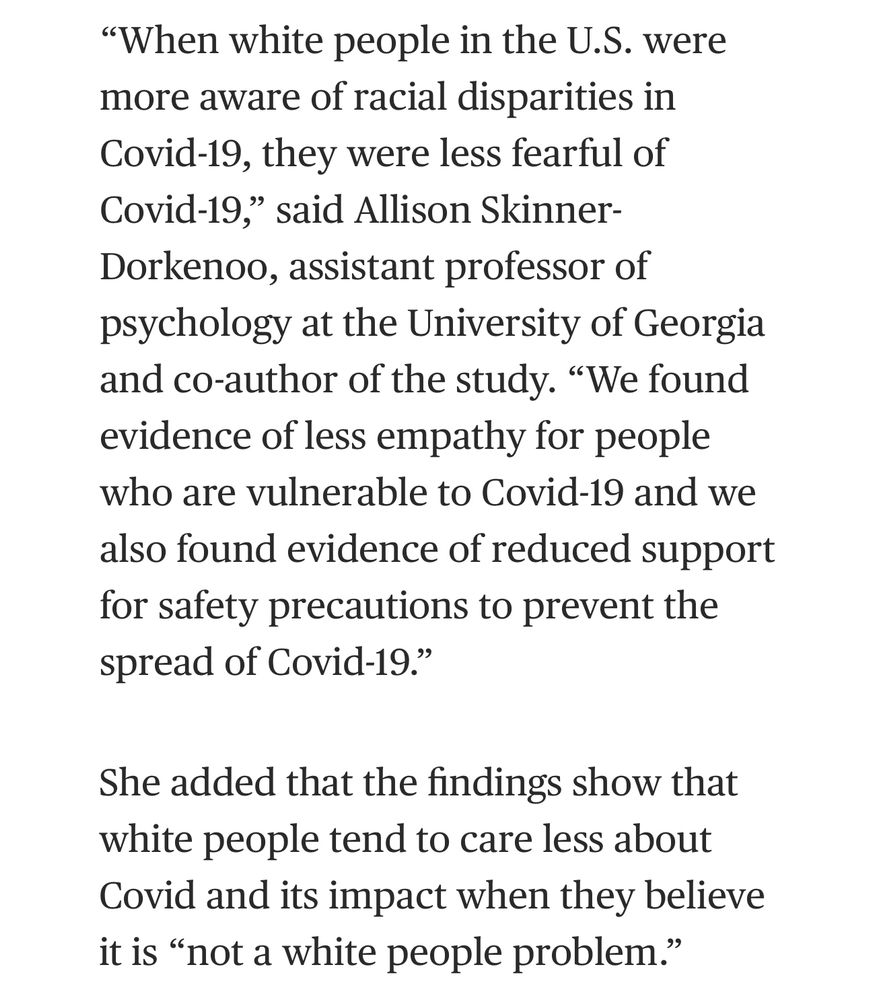 NBC
“When white people in the U.S. were more aware of racial disparities in Covid-19, they were less fearful of Covid-19,” said Allison Skinner-Dorkenoo, assistant professor of psychology at the University of Georgia and co-author of the study. “We found evidence of less empathy for people who are vulnerable to Covid-19 and we also found evidence of reduced support for safety precautions to prevent the spread of Covid-19.”

She added that the findings show that white people tend to care less about Covid and its impact when they believe it is “not a white people problem.”