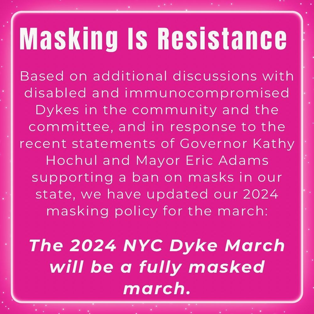 Masking Is Resistance
Based on additional discussions with disabled and immunocompromised
Dykes in the community and the committee, and in response to the recent statements of Governor Kathy
Hochul and Mayor Eric Adams supporting a ban on masks in our state, we have updated our 2024 masking policy for the march:
The 2024 NYC Dyke March will be a fully masked march.