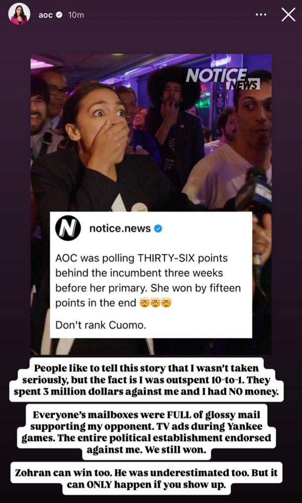 Instagram post from AOC: 

People like to tell this story that I wasn't taken seriously, but the fact is I was outspent 10-to-1. They spent 3 million dollars against me and I had NO money.

Everyone's mailboxes were FULL of glossy mail supporting my opponent. TV ads during Yankee games. The entire political establishment endorsed against me. We still won.

Zohran can win too. He was underestimated too. But it can ONLY happen if you show up.