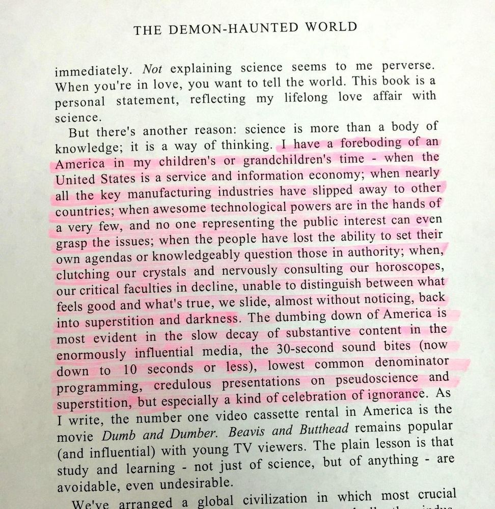 I have a foreboding of an America in my children's or grandchildren's time - when the United States is a service and information economy; when nearly all the key manufacturing industries have slipped away to other countries; when awesome technological powers are in the hands of a very few, and no one representing the public interest can even grasp the issues; when the people have lost the ability to set their own agendas or knowledgeably question those in authority; when, clutching our crystals and nervously consulting our horoscopes, our critical faculties in decline, unable to distinguish between what feels good and what's true, we slide, almost without noticing, back into superstition and darkness. The dumbing down of America is most evident in the slow decay of substantive content in the enormously influential media, the 30-second sound bites (now down to 10 seconds or less), lowest common denominator programming, credulous presentations on pseudoscience and superstition, but especially a kind of celebration of ignorance.