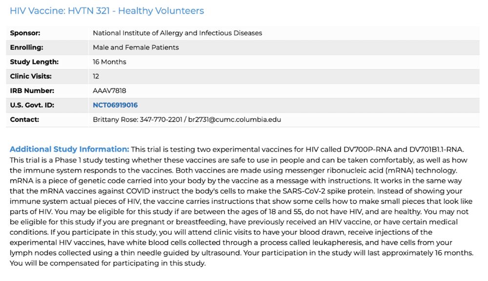 HIV Vaccine: HVTN 321 - Healthy Volunteers
Sponsor:	National Institute of Allergy and Infectious Diseases
Enrolling:	Male and Female Patients
Study Length:	16 Months
Clinic Visits:	12
IRB Number:	AAAV7818
U.S. Govt. ID:	NCT06919016
Contact:	Brittany Rose: 347-770-2201 / br2731@cumc.columbia.edu
Additional Study Information: This trial is testing two experimental vaccines for HIV called DV700P-RNA and DV701B1.1-RNA. This trial is a Phase 1 study testing whether these vaccines are safe to use in people and can be taken comfortably, as well as how the immune system responds to the vaccines. Both vaccines are made using messenger ribonucleic acid (mRNA) technology. mRNA is a piece of genetic code carried into your body by the vaccine as a message with instructions. It works in the same way that the mRNA vaccines against COVID instruct the body's cells to make the SARS-CoV-2 spike protein. Instead of showing your immune system actual pieces of HIV, the vaccine carries instructions that show some cells how to make small pieces that look like parts of HIV. You may be eligible for this study if are between the ages of 18 and 55, do not have HIV, and are healthy. You may not be eligible for this study if you are pregnant or breastfeeding, have previously received an HIV vaccine, or have certain medical conditions. If you participate in this study, you will attend clinic visits to have your blood drawn, receive injections of the experimental HIV vaccines, have white blood cells collected through a process called leukapheresis, and have cells from your lymph nodes collected using a thin needle guided by ultrasound. Your participation in the study will last approximately 16 months. You will be compensated for participating in this study.