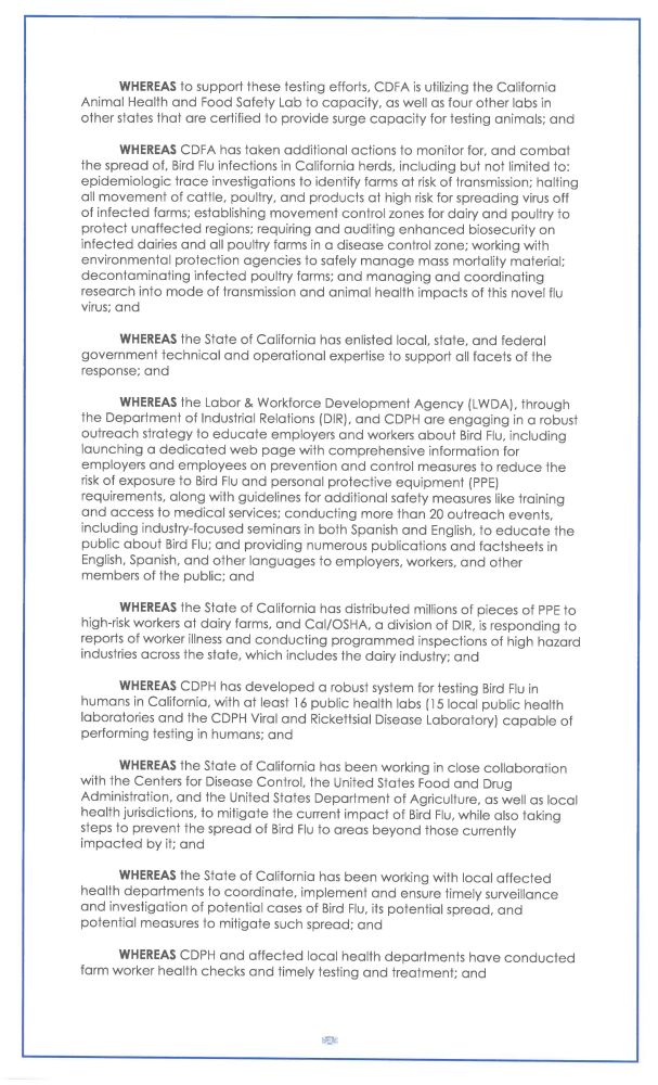 WHEREAS t o support these testing efforts, CDFA is utilizing t h e California
Animal Health a n d F o o d Safety L a b t o c a p a c i t y, a s well a s four o t h e r l a b s in
other states that a r e certified t o provide surge capacity for testing animals; a n d
WHEREAS CDFA has taken additional actions to monitor for, a n d c o m b a t
the spread of, Bird Flu infections in California herds, including b u t not limited to:
epidemiologic trace investigations to identify farms at risk of transmission; halting
all movement of cattle, poultry, a n d products a t high risk for spreading virus off
of infected farms; establishing movement control zones for dairy a n d poultry t o
protect unaffected regions; requiring a n d auditing e n h a n c e d biosecurity o n
infected dairies a n d all poultry farms in a disease control zone; working with
environmental protection agencies t o safely m a n a g e mass mortality material;
decontaminating infected poultry farms; a n d managing a n d coordinating
r e s e a r c h into m o d e o f transmission a n d a n i m a l health i m p a c t s of this n o v e l flu
virus; a n d
WHEREAS t h e State of California h a s enlisted local, state, a n d federal
government technical and operational expertise to support all facets of the
response; a n d
WHEREAS t h e Labor & Workforce Development A g e n c y (LWDA), through
the Department of Industrial Relations (DIR), and CDPH are engaging in a robust
outreach strategy t o e d u c a t e employers a n d workers a b o u t Bird Flu, including
launching a dedicated w e b p a g e with comprehensive information for
employers a n d employees o n prevention a n d control measures t o reduce t h e
risk of exposure t o Bird Flu a n d personal protective equipment (PPE)
requirements, along with guidelines for additional safety measures like training
a n d access t o medical services; conducting more than 20 outreach events,
including industry-focused seminars in both Spanish a n d English, t o e d u c a…