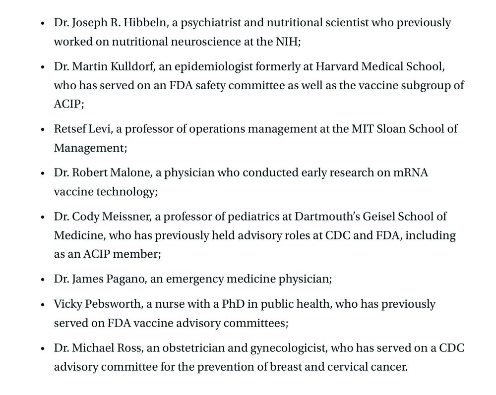 The list includes several well-known critics of vaccines.

The eight new members, a significant decline from the 17 that previously served on the panel, include: 

Dr. Joseph R. Hibbeln, a psychiatrist and nutritional scientist who previously worked on nutritional neuroscience at the NIH;
Dr. Martin Kulldorf, an epidemiologist formerly at Harvard Medical School, who has served on an FDA safety committee as well as the vaccine subgroup of ACIP;
Retsef Levi, a professor of operations management at the MIT Sloan School of Management;
Dr. Robert Malone, a physician who conducted early research on mRNA vaccine technology;
Dr. Cody Meissner, a professor of pediatrics at Dartmouth’s Geisel School of Medicine, who has previously held advisory roles at CDC and FDA, including as an ACIP member;
Dr. James Pagano, an emergency medicine physician; 
Vicky Pebsworth, a nurse with a PhD in public health, who has previously served on FDA vaccine advisory committees;
Dr. Michael Ross, an obstetrician and gynecologicist, who has served on a CDC advisory committee for the prevention of breast and cervical cancer.