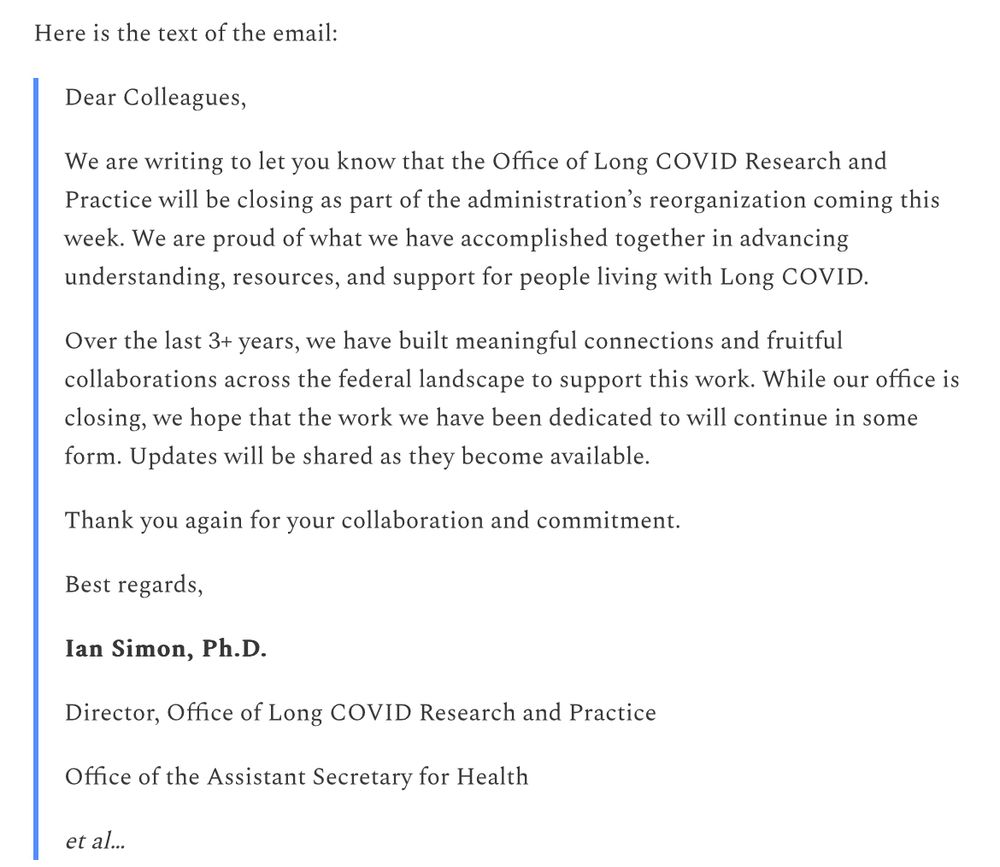 Here is the text of the email:

Dear Colleagues,

We are writing to let you know that the Office of Long COVID Research and Practice will be closing as part of the administration’s reorganization coming this week. We are proud of what we have accomplished together in advancing understanding, resources, and support for people living with Long COVID.

Over the last 3+ years, we have built meaningful connections and fruitful collaborations across the federal landscape to support this work. While our office is closing, we hope that the work we have been dedicated to will continue in some form. Updates will be shared as they become available.

Thank you again for your collaboration and commitment.

Best regards,

Ian Simon, Ph.D.

Director, Office of Long COVID Research and Practice

Office of the Assistant Secretary for Health

et al…