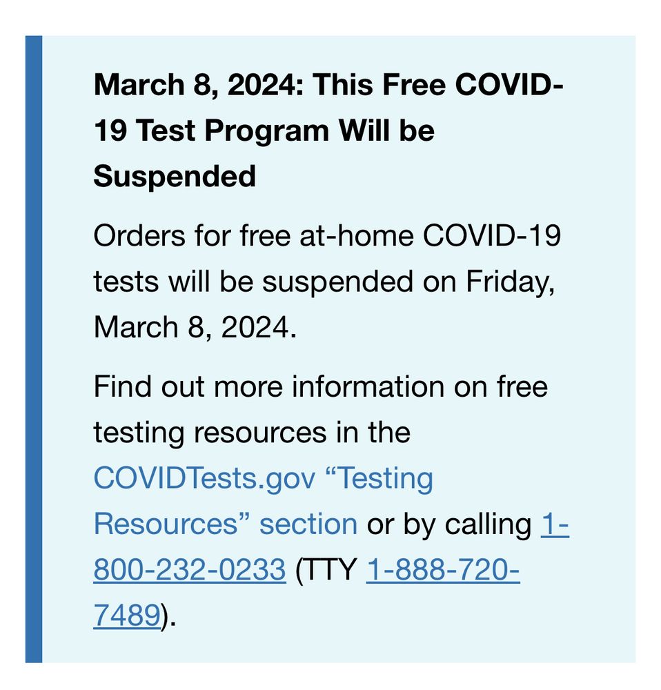 March 8, 2024: This Free COVID-19 Test Program Will be Suspended
Orders for free at-home COVID-19 tests will be suspended on Friday, March 8, 2024.
Find out more information on free testing resources in the COVIDTests.gov “Testing Resources” section or by calling 1-800-232-0233 (TTY 1-888-720-7489).
